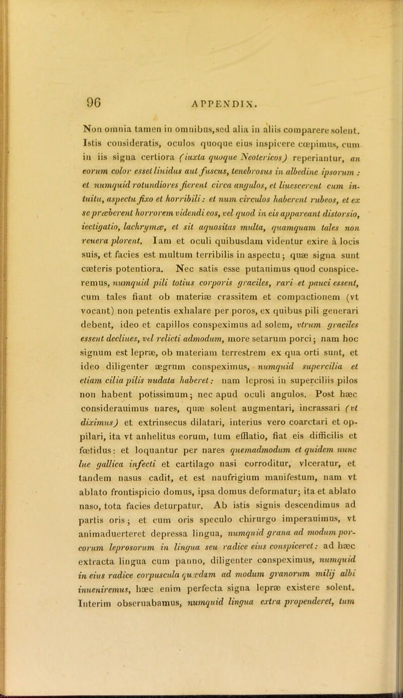 Non omnia tanien in omnibus,seil alia in aliis comparere solent. Istis consideratis, oculos quoque eius inspicere coepimus, cum in iis signa certiora (iuxla quoque Neolericos) reperiantur, an eorum color essel liuidns ant fuscus, tenebrosus in albedine ipsorum „• et numquid rotundiores Jierent circa angulos, el liuescerent cum in- tuitu, aspectufixo et horribili: et num circidos liaberenl rubeos, et ex sc prceberenl horrorem videndi cos, vel quod in eis appareant distorsia, lecdgalio, lachrymce, et sit aquositas midta, quamquam tales non reuera plorent. Iam et oeuli quibusdam videntur exire a locis suis, et facies est multum terribilis in aspectu; quae signa sunt caeteris potentiora. Nec satis esse putauimus quod conspice- remus, numquid pili totius corporis graciles, rari et pauci essenl, cum tales fiant. ob materiae crassitem et compactionem (vt vocant) non petentis exhalare per poros, ex quibus pili generari debent, ideo et capillos conspeximus ad solem, vlrum graciles essent declines, vel relicti admodum, more setarum porci; nam hoc signum est leprae, ob materiam terrestrem ex qua orti sunt, et ideo diligenter aegrum conspeximus, numquid supercilia et etiam cilia pilis nudata haberel: nam leprosi in superciliis pilos non habent potissimum; nec apud oculi angulos. Post liaec considerauimus nares, quae solent augmentari, incrassari (vt diximus) et extrinsecus dilatari, interius vero coarctari et op- pilari, ita vt anhelitus eorum, turn efflatio, fiat eis difficilis et fcetidus: et loquantur per nares quemadmodum et quulem nunc lue gallica infeed et cartilago nasi corroditur, vlceratur, et tandem nasus cadit, et est naufrigium manifestum, nam vt ablato frontispicio domus, ipsa domus deformatur; ita et ablato naso, tota facies deturpatur. Ab istis signis descendimus ad partis oris; et cum oris speculo ehirurgo imperauimus, vt animaduerteret depressa lingua, numquid gratia ad modum por- corum leprosorum in lingua seu radice eius consptceret: ad haec extracta lingua cum panno, diligenter conspeximus, numquid in eius radice corpusctda qurdum ad modum granorum milij albi inueniremus, haec enim perfecta signa leprae existere solent. Interim obscruabamus, numquid lingua extra propcndcrct, turn