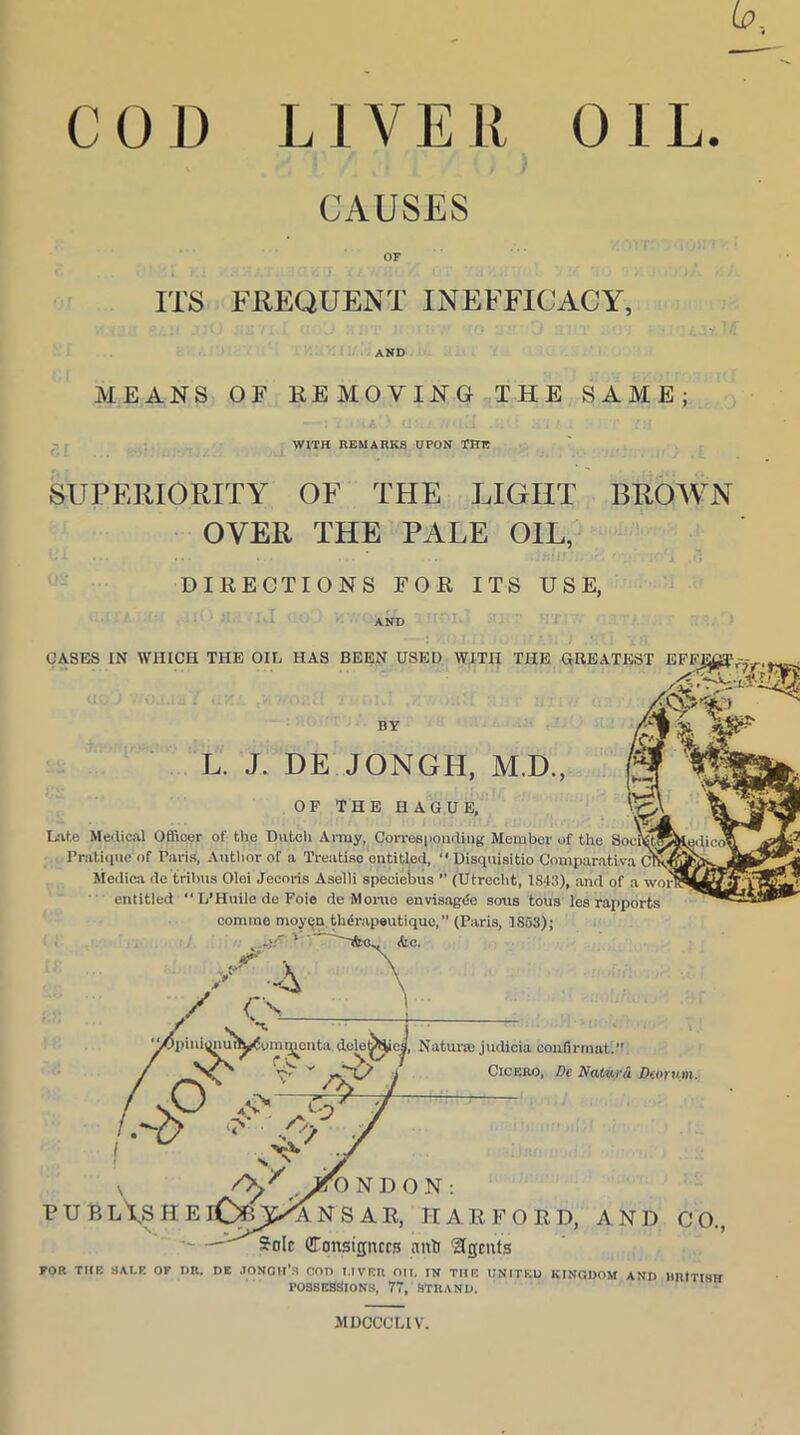 OIL. COD LIVER CAUSES OF ITS FREQUENT INEFFICACY, AND MEANS OF REMOVING THE SAME; WITH REMARKS UPON THIS SUPERIORITY OF THE LIGHT BROWN OVER THE PALE OIL, DIRECTIONS FOR ITS USE, CASES IN WHICH THE OIL HAS BEEN USED WITH THE GREATEST EFFJjgT BY L. J. DE JONGH, M.D., OF THE HAGUE, Late Medical Officer of the Dutch Army, Corresponding Member of the SoeJlStK Pratique of Paris, Author of a Treatise entitled, “ Disquisitio Comparative (Y.H Medica de tribus Olei Jecoris Aselli speciebus ” (Utrecht, 1843), and of a wor entitled “ L’Huile de Foie de Momo envisage sons tous les rapports MDCCCL1V.