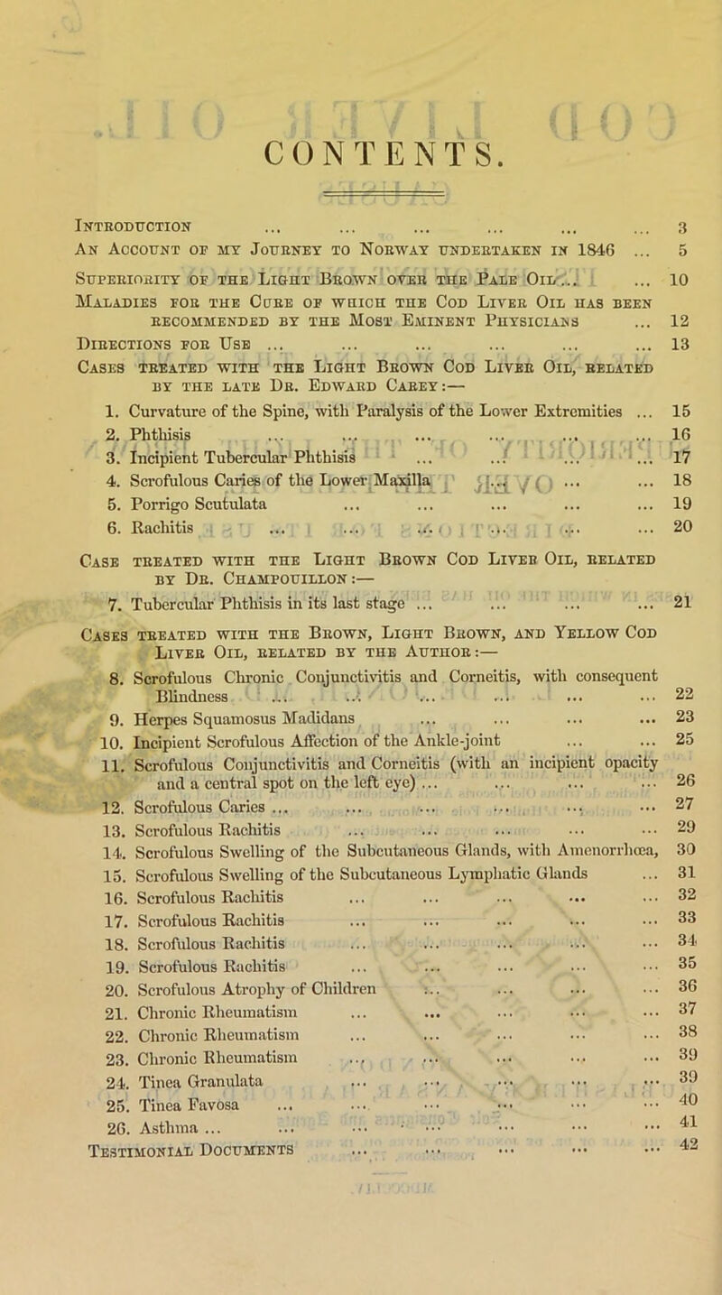 CONTENTS. Introduction ... ... ... ... ... ... 3 An Account of jit Journey to Norway undertaken in 1846 ... 5 Superiority of the Light Brown over the Pale Oil ... ... 10 Maladies for the Cure of which the Cod Liver Oil has been recommended by the Most Eminent Physicians ... 12 Directions for Use ... ... ... ... ... ... 13 ‘■lift rr m > \ Ti t 'tjr a i/ gw n f l < » ry / • « j Cases treated with the Light Brown Cod Liver Oil, related BY THE LATE Dfi. EDWARD CAREY: — 1. Curvature of the Spine, with Paralysis of the Lower Extremities 2. Phthisis ... tfT-I'T Via 'X/TTOY 3. Incipient Tubercular Phthisis ... ..! ... ’’ 4. Scrofulous Caries of the Lower Maxilla , 5. Porrigo Scutulata 6. Rachitis ... ... < : .t. ... 15 1G 17 IS 19 20 Case treated with the Light Brown Cod Liveb Oil, related by Dr. Champouillon :— 7. Tubercular Phthisis in its last stage ... ... ... ... 21 Cases treated with the Brown, Light Brown, and Yellow Cod Liver Oil, related by the Author:— 8. Scrofulous Chronic Conjunctivitis and Corneitis, with consequent Blindness i. ..{ ... ... 9. Herpes Squamosus Madidans 10. Incipient Scrofulous Affection of the Ankle-joint 11. Scrofulous Conjunctivitis and Corneitis (with an incipient opacity and a central spot on the left eye) ... 12. Scrofulous Caries ... 13. Scrofulous Rachitis 14. Scrofulous Swelling of the Subcutaneous Glands, with Amenorrhcea, 15. Scrofulous Swelling of the Subcutaneous Lymphatic Glands 16. Scrofulous Rachitis 17. Scrofulous Rachitis 18. Scrofulous Rachitis 19. Scrofulous Rachitis ... ... ... ... \ 20. Scrofulous Atrophy of Children :.. 21. Chronic Rheumatism 22. Chronic Rheumatism 23. Chronic Rheumatism .., 24. Tinea Granulata ... ... ... 25. Tinea Favosa 2G. Asthma ... ... ••• • ••• Testimonial Documents 22 23 25 26 27 29 30 31 32 33 34 35 3G 37 38 39 39 40 41 42 n.i ■’/.) iu