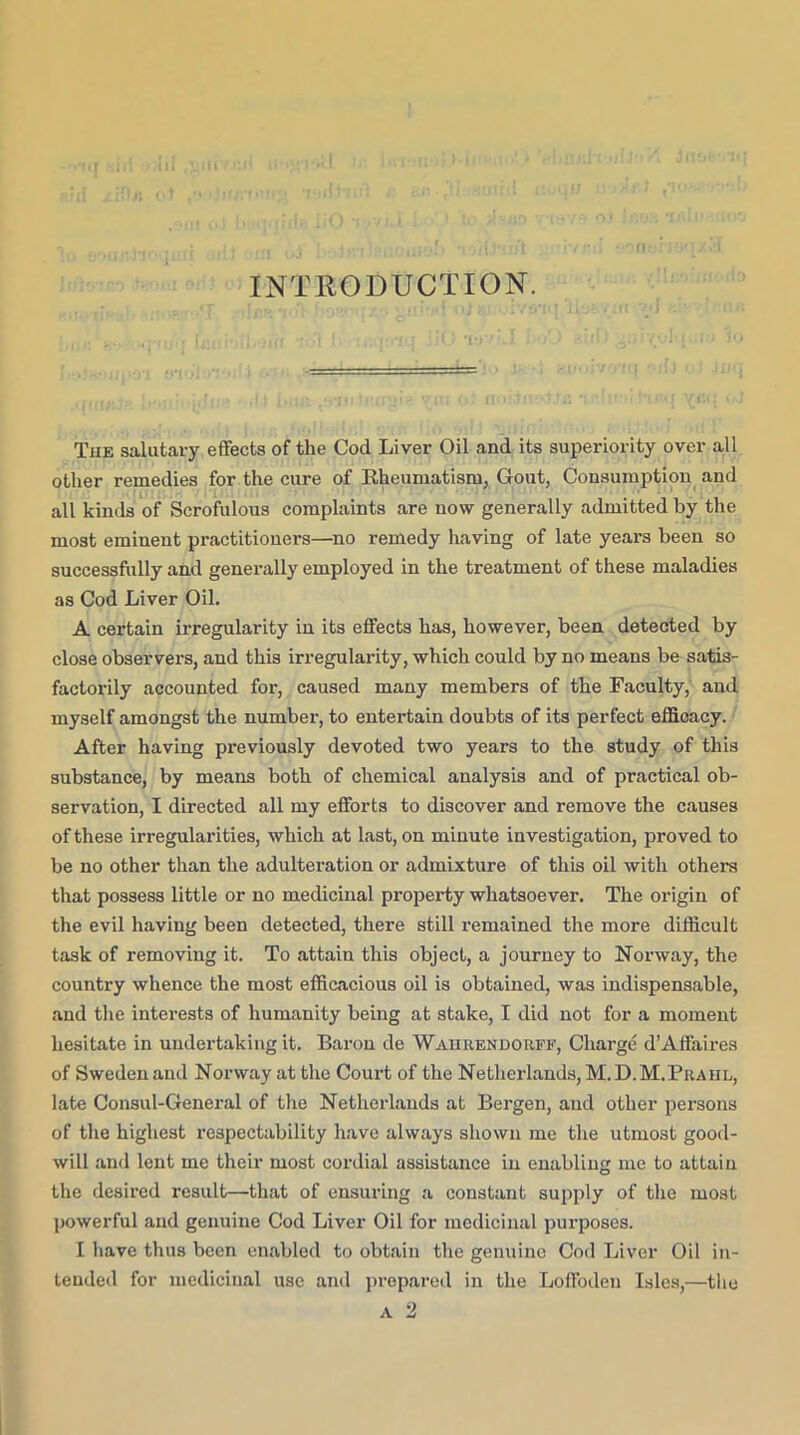 INTRODUCTION. The salutary effects of the Cod Liver Oil and its superiority over all other remedies for the cure of Rheumatism, Gout, Consumption and all kinds of Scrofulous complaints are now generally admitted by the most eminent practitioners—no remedy having of late years been so successfully and generally employed in the treatment of these maladies as Cod Liver Oil. A certain Irregularity in its effects has, however, been detected by close observers, and this irregularity, which could by no means be satis- factorily accounted for, caused many members of the Faculty, and myself amongst the number, to entertain doubts of its perfect effioacy. After having previously devoted two years to the study of this substance, by means both of chemical analysis and of practical ob- servation, I directed all my efforts to discover and remove the causes of these irregularities, which at last, on minute investigation, proved to be no other than the adulteration or admixture of this oil with others that possess little or no medicinal property whatsoever. The origin of the evil having been detected, there still remained the more difficult task of removing it. To attain this object, a journey to Norway, the country whence the most efficacious oil is obtained, was indispensable, and the interests of humanity being at stake, I did not for a moment hesitate in undertaking it. Baron de Wahrendorfe, Charge d’Affaires of Sweden and Norway at the Court of the Netherlands, M. D. M.Prahl, late Consul-General of the Netherlands at Bergen, and other persons of the highest respectability have always shown me the utmost good- will and lent me their most cordial assistance in enabling me to attain the desired result—that of ensuring a constant supply of the most powerful and genuine Cod Liver Oil for medicinal purposes. I have thus been enabled to obtain the genuine Cod Liver Oil in- tended for medicinal use and prepared in the Loffodeu Isles,—the A 2
