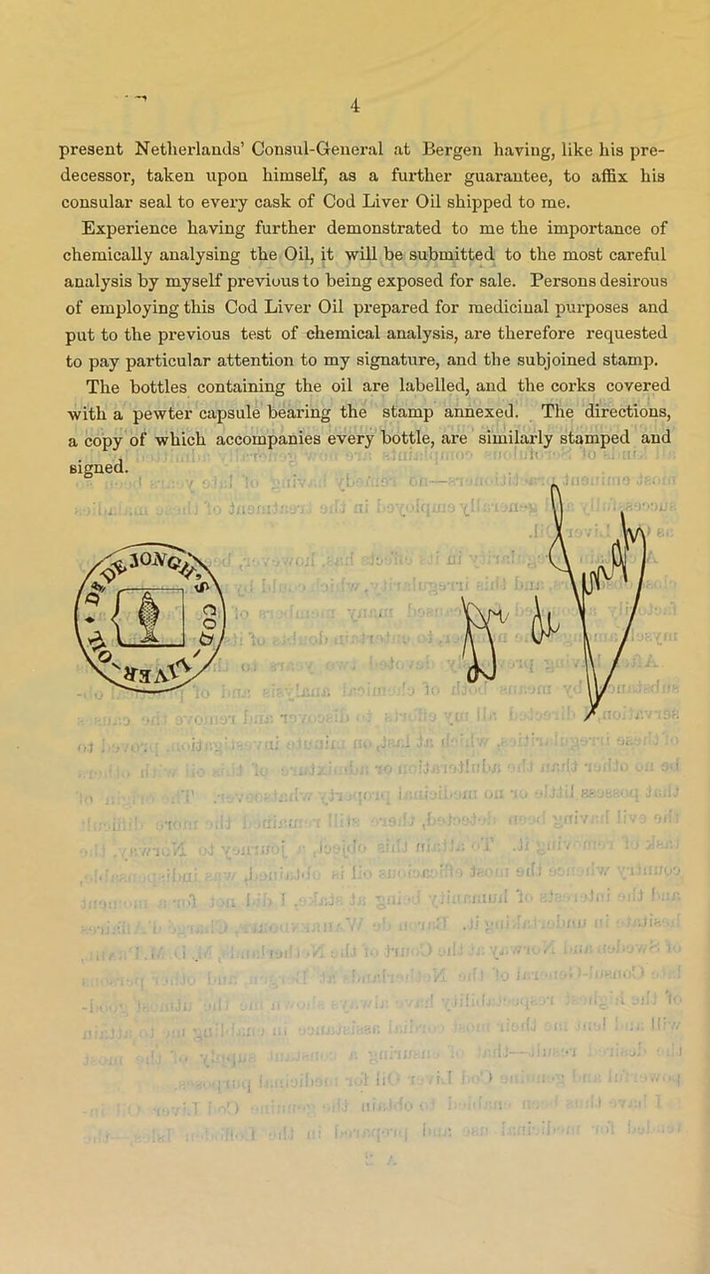 • 4 present Netherlands’ Consul-General at Bergen having, like his pre- decessor, taken upon himself, as a further guarantee, to affix his consular seal to every cask of Cod Liver Oil shipped to me. Experience having further demonstrated to me the importance of chemically analysing the Oil, it will be submitted to the most careful analysis by myself previous to being exposed for sale. Persons desirous of employing this Cod Liver Oil prepared for medicinal purposes and put to the previous test of chemical analysis, are therefore requested to pay particular attention to my signature, and the subjoined stamp. The bottles containing the oil are labelled, and the corks covered with a pewter capsule bearing the stamp annexed. The directions, a copy of which accompanies every bottle, are similarly stamped and signed.