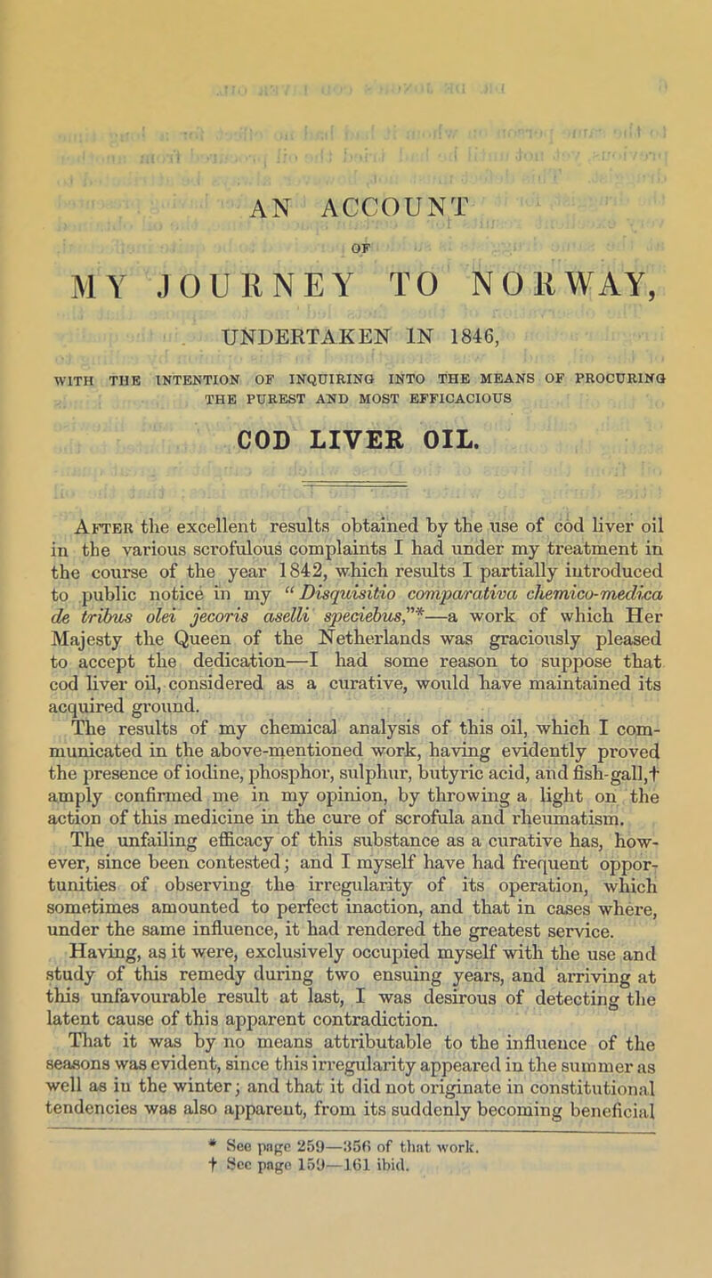 AN ACCOUNT OF MY JOURNEY TO NORWAY, UNDERTAKEN IN 1846, WITH THE INTENTION OF INQUIRING INTO THE MEANS OF PROCURING THE PUREST AND MOST EFFICACIOUS COD LIVER OIL. After the excellent results obtained by the use of cod liver oil in the various scrofulous complaints I had under my treatment in the course of the year 1842, which results I partially introduced to public notice in my “ Disquisitio comparativa chemico-medico, de tribus olei jecoris aselli speciebus,”*—a work of which Her Majesty the Queen of the Netherlands was graciously pleased to accept the dedication—I had some reason to suppose that cod liver oil, considered as a curative, would have maintained its acquired ground. The results of my chemical analysis of this oil, which I com- municated in the above-mentioned work, having evidently proved the presence of iodine, phosphor, sulphur, butyric acid, and fish-gall,t amply confirmed me in my opinion, by throwing a light on the action of this medicine in the cure of scrofula and rheumatism. The unfailing efficacy of this substance as a curative has, how- ever, since been contested; and I myself have had frequent oppor- tunities of observing the irregularity of its operation, which sometimes amounted to perfect inaction, and that in cases where, under the same influence, it had rendered the greatest service. Having, as it were, exclusively occupied myself with the use and study of this remedy during two ensuing years, and arriving at this unfavourable result at last, I was desirous of detecting the latent cause of this apparent contradiction. That it was by no means attributable to the influence of the seasons was evident, since this irregularity appeared in the summer as well as in the winter; and that it did not originate in constitutional tendencies was also apparent, from its suddenly becoming beneficial * See page 259—256 of that work, t Sec page 159—161 ibid.