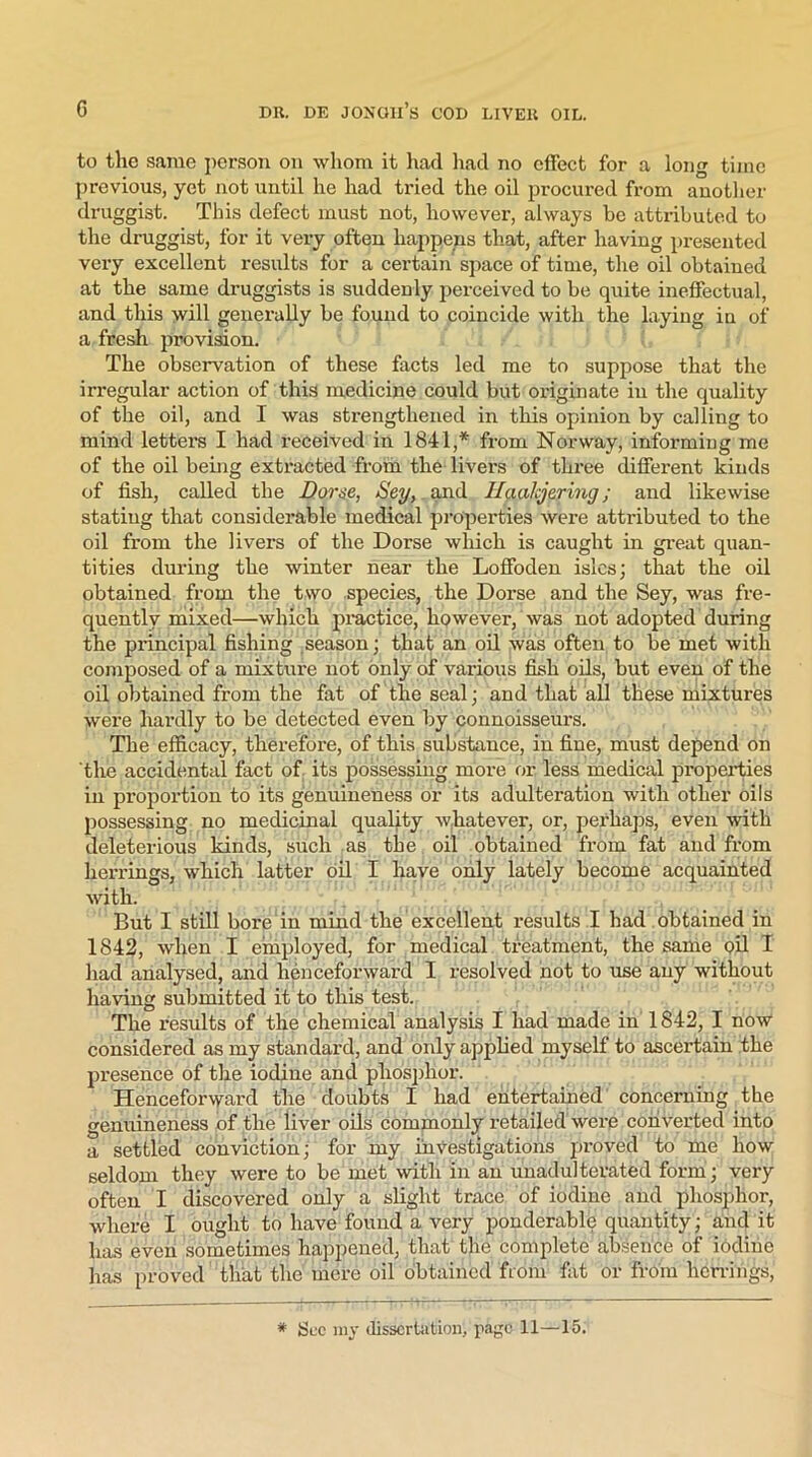 to the same person on whom it had had no effect for a long time previous, yet not until he had tried the oil procured from another druggist. This defect must not, however, always be attributed to the druggist, for it very often happens that, after having presented very excellent results for a certain space of time, the oil obtained at the same druggists is suddenly perceived to be quite ineffectual, and this will generally be found to coincide with the laying in of a fresh provision. The observation of these facts led me to suppose that the irregular action of this medicine could but originate in the quality of the oil, and I was strengthened in this opinion by calling to mind letters I had received in 1841,* from Norway, informing me of the oil being extracted from the livers of three different kinds of fish, called the Dorse, Sey, and Haakjering; and likewise stating that considerable medical properties were attributed to the oil from the livers of the Dorse which is caught in great quan- tities during the winter near the Loffoden isles; that the oil obtained from the two species, the Dorse and the Sey, was fre- quently mixed—which practice, however, was not adopted during the principal fishing season; that an oil was often to be met with composed of a mixture not only of various fish oils, but even of the oil obtained from the fat of the seal; and that all these mixtures were hardly to be detected even by connoisseurs. The efficacy, therefore, of this substance, in fine, must depend on the accidental fact of its possessing more or less medical properties in proportion to its genuineness or its adulteration with other oils possessing no medicinal quality whatever, or, perhaps, even with deleterious kinds, such as the oil obtained from fat and from herrings, which latter oil I have only lately become acquainted with. But I still bore in mind the excellent results I had obtained in 1842, when I employed, for medical treatment, the same oil I had analysed, and henceforward I resolved not to use any without having submitted it to this test. The results of the chemical analysis I had made in 1842, I now considered as my standard, and only applied myself to ascertain the presence of the iodine and phosphor. Henceforward the doubts I had entertained concerning the genuineness of the liver oils commonly retailed were converted into a settled conviction; for my investigations proved to me how seldom they were to be met with in an unadulterated form; very often I discovered only a slight trace of iodine and phosphor, where I ought to have found a very ponderable quantity; and it has even sometimes happened, that the complete absence of iodine has proved that the mere oil obtained from fat or from herrings, * See my dissertation, page 11—15.