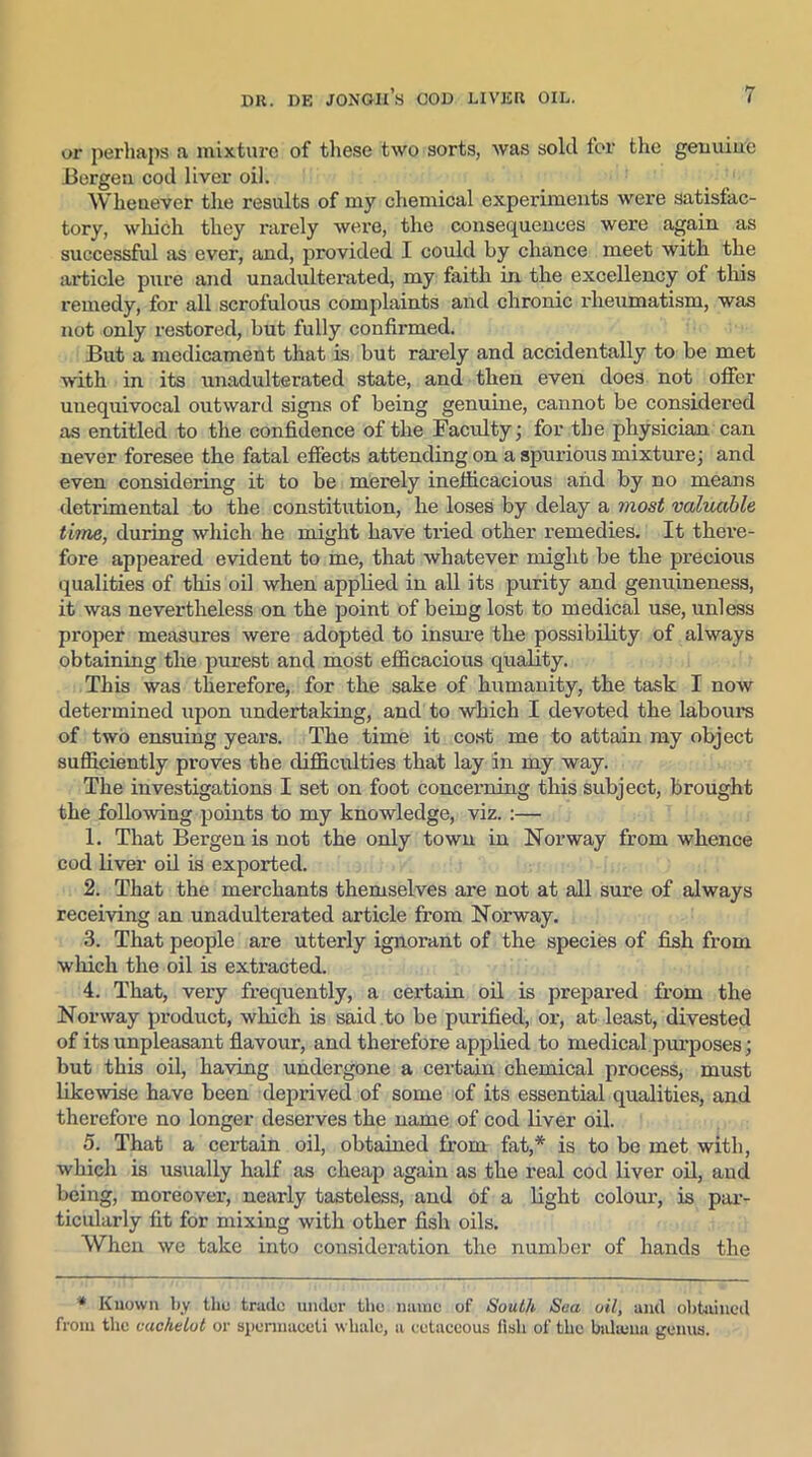 or perhaps a mixture of these two sorts, was sold for the genuine Bergen cod liver oil. Whenever the results of my chemical experiments were satisfac- tory, which they rarely were, the consequences were again as successful as ever, and, provided I could by chance meet with the article pure and unadulterated, my faith in the excellency of this remedy, for all scrofulous complaints and chronic rheumatism, was not only restored, but fully confirmed. But a medicament that is but rarely and accidentally to be met with in its unadulterated state, and then even does not offer unequivocal outward signs of being genuine, cannot be considered as entitled to the confidence of the Faculty; for the physician can never foresee the fatal effects attending on a spurious mixture; and even considering it to be merely inefficacious and by no means detrimental to the constitution, he loses by delay a most valuable time, during which he might have tried other remedies. It there- fore appeared evident to me, that whatever might be the precious qualities of this oil when applied in all its purity and genuineness, it was nevertheless on the point of being lost to medical use, unless proper measures were adopted to insure the possibility of always obtaining the purest and most efficacious quality. This was therefore, for the sake of humanity, the task I now determined upon undertaking, and to which I devoted the labours of two ensuing years. The time it cost me to attain my object sufficiently proves the difficulties that lay in my way. The investigations I set on foot concerning this subject, brought the following points to my knowledge, viz. :— 1. That Bergen is not the only town in Norway from whence cod liver oil is exported. 2. That the merchants themselves are not at all sure of always receiving an unadulterated article from Norway. 3. That people are utterly ignorant of the species of fish from which the oil is extracted. 4. That, very frequently, a certain oil is prepared from the Norway product, which is said to be purified, or, at least, divested of its unpleasant flavour, and therefore applied to medical purposes; but this oil, having undergone a certain chemical process, must likewise have been deprived of some of its essential qualities, and therefore no longer deserves the name of cod liver oil. 5. That a certain oil, obtained from fat,* is to be met with, which is usually half as cheap again as the real cod liver oil, and being, moreover, nearly tasteless, and of a light colour, is par- ticularly fit for mixing with other fish oils. When we take into consideration the number of hands the * Known by the trade under the name of South Sea oil, and obtained from the cachelot or spermaceti whale, a cetaceous fish of the btdajua genus.