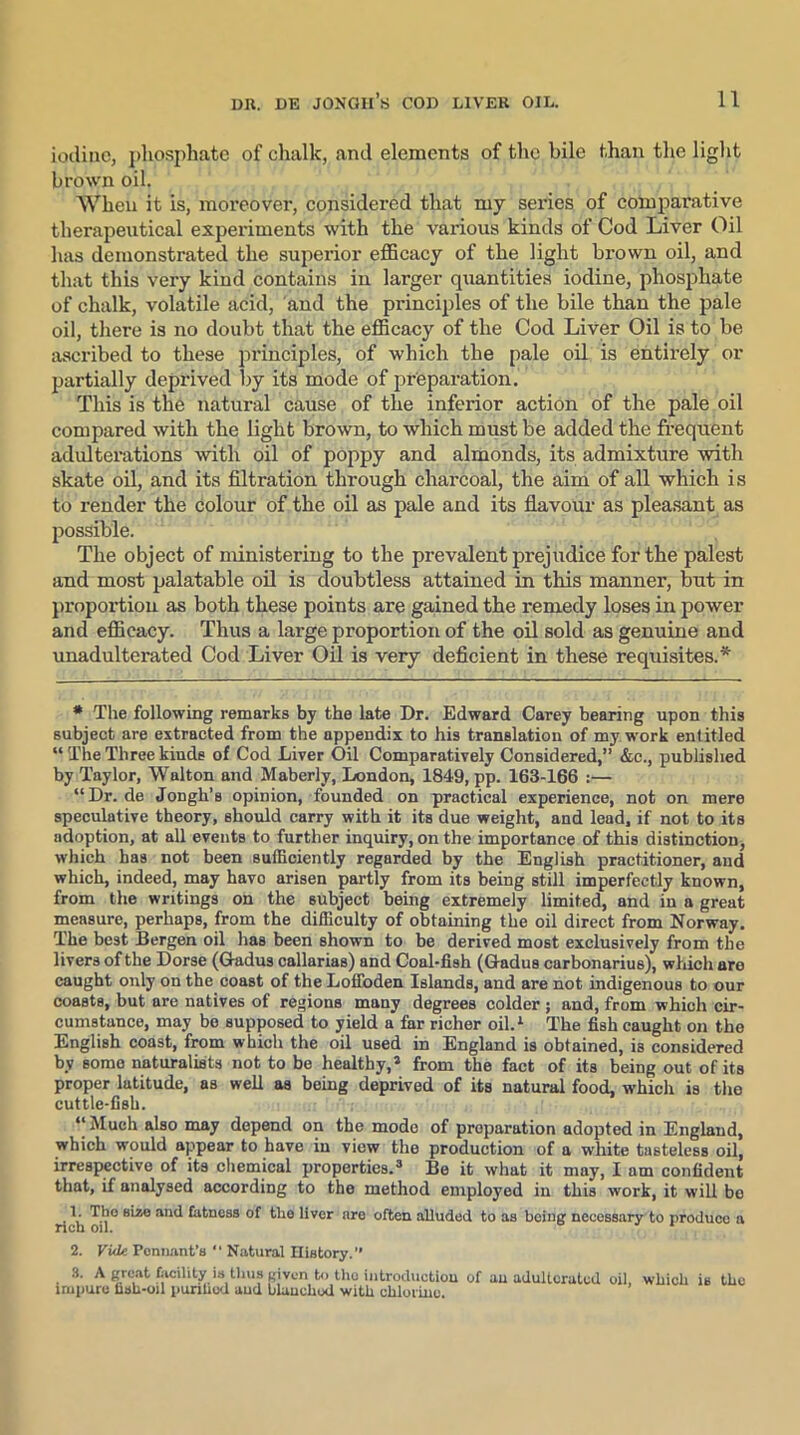 iodine, phosphate of chalk, and elements of the bile than the light brown oil. When it is, moreover, considered that my series of comparative therapeutical experiments with the various kinds of Cod Liver Oil has demonstrated the superior efficacy of the light brown oil, and that this very kind contains in larger quantities iodine, phosphate of chalk, volatile acid, and the principles of the bile than the pale oil, there is no doubt that the efficacy of the Cod Liver Oil is to be ascribed to these principles, of which the pale oil is entirely or partially deprived by its mode of preparation. This is the natural cause of the inferior action of the pale oil compared with the light brown, to which must be added the frequent adulterations with oil of poppy and almonds, its admixture with skate oil, and its filtration through charcoal, the aim of all which is to render the colour of the oil as pale and its flavour as pleasant as possible. The object of ministering to the prevalent prejudice for the palest and most palatable oil is doubtless attained in this manner, but in proportion as both these points are gained the remedy loses in power and efficacy. Thus a large proportion of the oil sold as genuine and unadulterated Cod Liver Oil is very deficient in these requisites.* * The following remarks by the late Dr. Edward Carey bearing upon this subject are extracted from the appendix to his translation of my work entitled “ The Three kinds of Cod Liver Oil Comparatively Considered,” &c., published by Taylor, Walton and Maberly, London, 1849, pp. 163-166 :— “Dr. de Jongh’s opinion, founded on practical experience, not on mere speculative theory, should carry with it its due weight, and lead, if not to its adoption, at all events to further inquiry, on the importance of this distinction, which has not been sufficiently regarded by the English practitioner, and which, indeed, may havo arisen partly from its being still imperfectly known, from the writings on the subject being extremely limited, and in a great measure, perhaps, from the difficulty of obtaining the oil direct from Norway. The best Bergen oil has been shown to be derived most exclusively from the livers of the Dorse (Gradus callarias) and Coal-fish (Grad us carbonarius), which are caught only on the coast of the Lofloden Islands, and are not indigenous to our coasts, but are natives of regions many degrees colder; and, from which cir- cumstance, may bo supposed to yield a far richer oil.1 The fish caught on the English coast, from which the oil used in England is obtained, is considered by some naturalists not to be healthy,® from the fact of its being out of its proper latitude, as well as being deprived of its natural food, which is the cuttle-fish. “ Much also may depend on the mode of preparation adopted in England, which would appear to have in view the production of u white tasteless oil, irrespective of its chemical properties.3 Be it what it may, I am confident that, if analysed according to the method employed in this work, it will bo • \ ^tness °f liver are often alluded to as being necessary to produce a 2. Vide. Ponnant’s  Natural History.” 3. A great facility is thus given to the introduction of an adulterated impure fish-oil purified and bluucliod with chlorine. oil, which is the