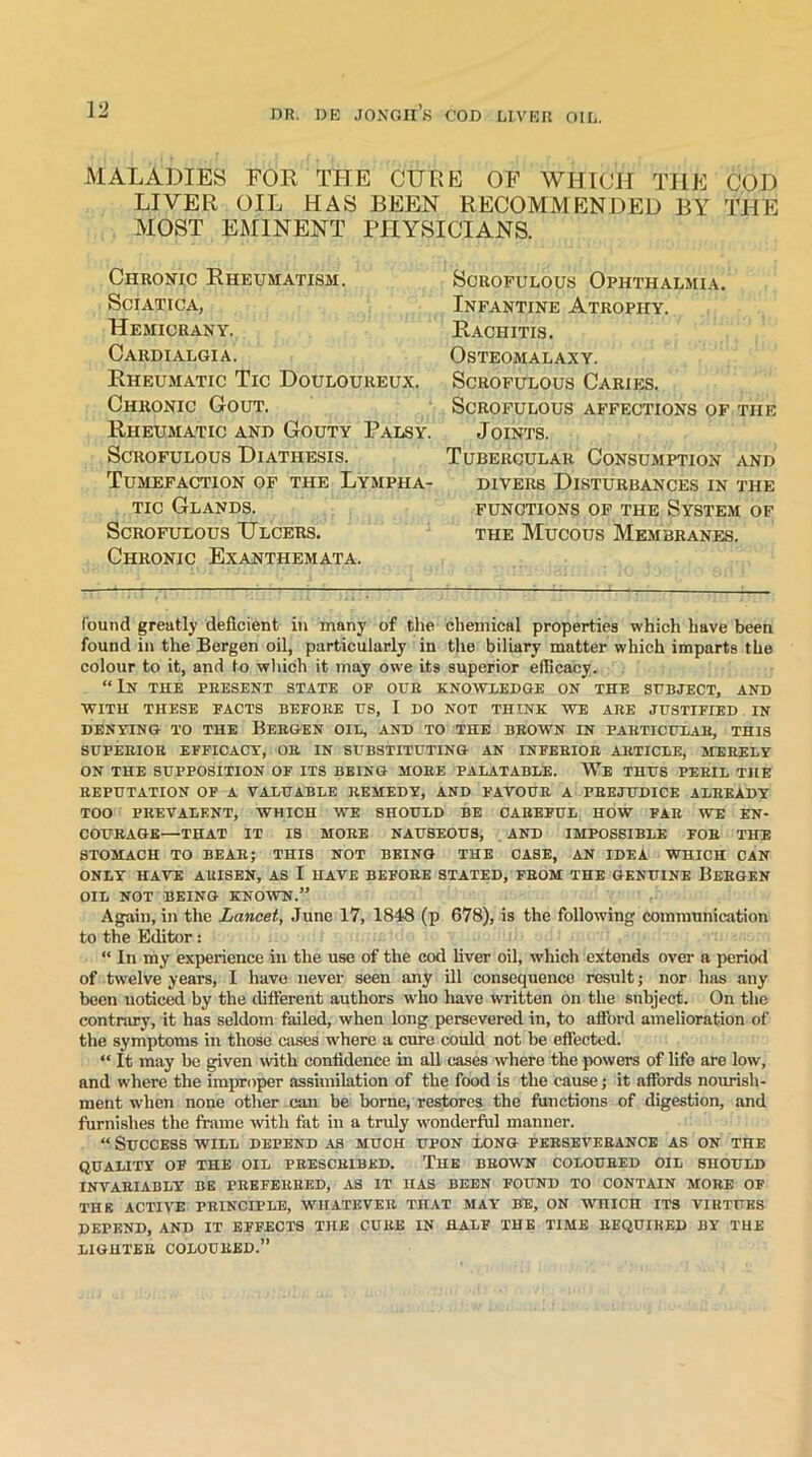 MALADIES FOR THE CURE OF WHICH THE COD LIVER OIL HAS BEEN RECOMMENDED BY THE MOST EMINENT PHYSICIANS. Chronic Rheumatism. Sciatica, Hemicrany. Cardialgia. Rheumatic Tic Douloureux. Chronic Gout. Rheumatic and Gouty Palsy. Scrofulous Diathesis. Tumefaction of the Lympha- tic Glands. Scrofulous Ulcers. Chronic Exanthemata. Scrofulous Ophthalmia. Infantine Atrophy. Rachitis. OSTEOMALAXY. Scrofulous Caries. Scrofulous affections of the Joints. Tubercular Consumption and divers Disturbances in the functions of the System of the Mucous Membranes. found greatly deficient in many of the chemical properties which have been found in the Bergen oil, particularly in the biliary matter which imparts the colour to it, and to which it may owe its superior efficacy. “In the present state op our knowledge on the subject, and WITH THESE FACTS BEFORE US, I DO NOT THINK WE ARE JUSTIFIED IN DENYING TO THE BERGEN OIL, AND TO THE BROWN IN PARTICULAR, THIS SUPERIOR EFFICACY, OR IN SUBSTITUTING AN INFERIOR ARTICLE, MERELY ON THE SUPPOSITION OF ITS BEING MORE PALATABLE. We THUS PERIL THE REPUTATION OF A VALUABLE REMEDY, AND FAVOUR A PREJUDICE ALREADY TOO PREVALENT, WHICH WE SHOULD BE CAREFUL HOW FAR WE EN- COURAGE—THAT IT IS MORE NAUSEOUS, AND IMPOSSIBLE FOR THE STOMACH TO BEAR; THIS NOT BEING THE CASE, AN IDEA WHICH CAN ONLY HAVE ARISEN, AS I HAVE BEFORE STATED, FROM THE GENUINE BERGEN OIL NOT BEING KNOWN.” Again, in the Lancet, June 17, 1848 (p 678), is the following communication to the Editor: “ In my experience in the use of the cod liver oil, which extends over a period of twelve years, I have never seen any ill consequence result; nor has any been noticed by the different authors who have written on the subject. On the contrary, it has seldom failed, when long persevered in, to afford amelioration of the symptoms in those cases ivhere a cure could not be effected. “ It may be given with confidence in all cases where the powers of life are low, and where the improper assimilation of the food is the cause; it affords nourish- ment when none other can be borne, restores the functions of digestion, and furnishes the frame with fat in a truly wonderful manner. “ Success will depend as much upon long perseverance as on the QUALITY OF THE OIL PRESCRIBED. THE BROWN COLOURED OIL SHOULD INVARIABLY BE PREFERRED, AS IT HAS BEEN FOUND TO CONTAIN MORE OF THE ACTIVE PRINCIPLE, WHATEVER TnAT MAY BE, ON WHICn ITS VIRTUES DEPEND, AND IT EFFECTS THE CURE IN HALF THE TIME REQUIRED BY THE LIGHTER COLOURED.”
