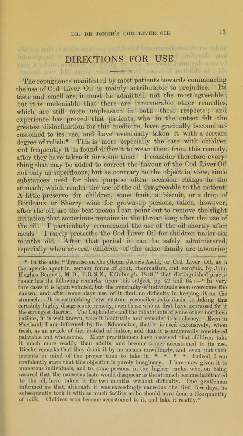DIRECTIONS FOR USE The repuguance manifested by most patients towards commencing the use of Cod Liver Oil is mainly attributable to prejudice. Its taste and smell are, it must be admitted, not the most agreeable; but it is undeniable that there are innumerable other remedies, which are still more unpleasant in both these respects; and experience has proved that patients, who in the outset felt the greatest disinclination for this medicine, have gradually become ac- customed to its use, and have eventually taken it with a certain degree of relish.* This is more especially the case with children and frequently it is found difficult to wean them from this remedy, after they have taken it for some time. I consider therefore every- thing that may be added to correct the flavour of the Cod Liver Oil not only as superfluous, but as contrary to the object in view, since substances used for that purpose often occasion risings in the stomach, which render the use of the oil disagreeable to the patient. A little preserve for children, some fruit, a biscuit, or a drop of Bordeaux or Sherry wine for grown-up persons, taken, however, after the oil, are the best means I can point out to remove the slight irritation that sometimes remains in the throat long after the use of the oil. I particularly recommend the use of the oil shortly after meals. I rarely prescribe the Cod Liver Oil for children under six months old. After that period it can be safely administered, especially when several children of the same family are labouring * In the able “Treatise on the Oleum Jecoris Aselli, or Cod Liver Oil, as a therapeutic agent in certain forms of gout, rheumatism, and scrofula, by John Hughes Bennett, M.D., F.R.S.E., Edinburgh, 1848,” that distinguished practi- tioner has the following remarks upon this subject, pp. 42 and 64 :—“ In very rare cases it is again vomited, but the generality of individuals soon overcome the nausea, and after some days use of it find no difficulty in keeping it on the stomach. It is astonishing how custom reconciles individuals to hiking this certainly highly disagreeable remedy, even those who at first have expressed for it the strongest disgust. The Laplanders and the inhabitants of some other northern nations, it is well known, take it habitually and consider it a delicacy. Even in Shetland, I am informed by Dr. Edmonston, that it is used extensively, when fresh, as an article of diet instead of butter, and that it is universally considered palatable and wholesome. Many practitioners have observed that children take it much more readily than adults, and become sooner accustomed to its use. ltiecke remarks that they drink it by no means unwillingly, and even put their parents in mind of the proper time to take it. * # * * Indeed, I can confidently state that this objection is purely imaginary. I have now given it to numerous individuals, and to some persons in the higher ranks, who, on being assured that the nauseous taste would disappear as the stomach became habituated to the oil, have taken it for two months without difficulty. One gentleman informed me that, although it was exceedingly nauseous the first few days, he subsequently took it with as much facility as he should have done a like quantity of milk. Children soon become accustomed to it, and take it readily.”
