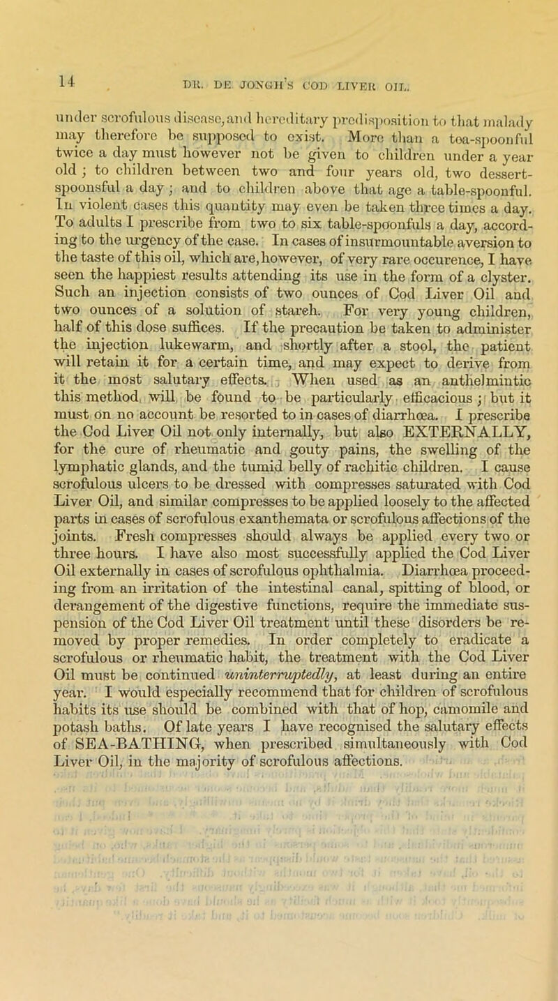 under scrofulous disease,and hereditary predisposition to that malady may therefore be supposed to exist. More than a tea-spoonful twice a day must however not be given to children under a year old ; to children between two and four years old, two dessert- spoonsful a day ; and to children above that age a table-spoonful. In violent cases this quantity may even be taken three times a day. To adults I prescribe from two to six table-spoonfuls a day, accord- ing to the urgency of the case. In cases of insurmountable aversion to the taste of this oil, which are, however, of very rare occurence, I have seen the happiest results attending its use in the form of a clyster. Such an injection consists of two ounces of Cod Liver Oil and two ounces of a solution of starch. For very young children, half of this dose suffices. If the precaution be taken to administer the injection lukewarm, and shortly after a stool, the patient will retain it for a certain time, and may expect to derive from it the most salutary effects. When used as an anthelmintic this method, will be found to be particularly efficacious; but it must on no account be resorted to in cases of diarrhoea. I prescribe the Cod Liver Oil not only internally, but also EXTERNALLY, for the cure of rheumatic and gouty pains, the swelling of the lymphatic glands, and the tumid belly of rachitic children. I cause scrofulous ulcers to be dressed with compresses saturated with Cod Liver Oil, and similar compresses to be applied loosely to the affected parts in cases of scrofulous exanthemata or scrofulous affections of the joints. Fresh compresses should always be applied every two or three hours. I have also most successfully applied the Cod Liver Oil externally in cases of scrofulous ophthalmia. Diarrhoea proceed- ing from an irritation of the intestinal canal, spitting of blood, or derangement of the digestive functions, require the immediate sus- pension of the Cod Liver Oil treatment until these disorders be re- moved by proper remedies. In order completely to eradicate a scrofulous or rheumatic habit, the treatment with the Cod Liver Oil must be continued uninterruptedly, at least during an entire yeai\ I would especially recommend that for children of scrofulous habits its use should be combined with that of hop, camomile and potash baths. Of late years I have recognised the salutary effects of SEA-BATHING, when prescribed simultaneously with Cod Liver Oil, in the majority of scrofulous affections.