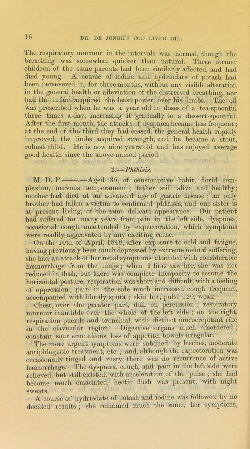 The respiratory murmur in the intervals was normal, though the breathing was somewhat quicker than natural. Three former children of the same parents had been similarly affected, and had died young. A course of iodine and hydriodate of potash had been persevered in, for three months, without any visible alteration in the general health or alleviation of the distressed breathing, nor had the infant acquired the least power over his limbs. The oil was prescribed when he was a year old in doses of a tea-spoonful three times a-day, increasing it gradually to a dessert-spoonful. After the first month, the attacks of dyspnoea became less frequent; at the end of the third they had ceased, the general health rapidly improved, the limbs acquired strength, and he became a stout, robust child. He is now nine years old and has enjoyed average good health since the above-named period. 2.—Phthisis. M. H; P. .—Aged 35, of consumptive habit, florid com- plexion, nervous temperament ; father still alive and healthy; mother had died at an advanced age of gastric disease ; an only brother had fallen a victim to confirmed phthisis, and one sister is at present living, of the same delicate appearance. Our patient had suffered for many years from pain in the left side, dyspnoea, occasional cough, unattended by expectoration, which symptoms were readily aggravated by any exciting cause. • On the 10th of April, 1848, after exposure to cold and fatigue, having previously been much depressed by extreme mental suffering, she had an attack of her usual symptoms attended with considerable haemorrhage from the lungs; when I first saw her, she was not reduced in flesh, but there was complete incapacity to assume the horizontal posture, respiration was short and difficult, with a feeling of oppression; pain in the side much increased, cough frequent, accompanied with bloody sputa ; skin hot, pulse 120, weak. Chest, over the greater part, dull on percussion ; respiratory murmur inaudible over the whole of the left side ; on the right, respiration puerile and bronchial, with distinct mucocrepitant rale in the clavicular region. Digestive organs much disordered ; constant sour eructations, loss of appetite, bowels irrtegfilar. The more urgent symptoms were subdued by leeches, moderate antiphlogistic treatment, etc.; and, although the expectoration was occasionally tinged and rusty, there was no recurrence of active haemorrhage. The dyspnoea, cough, and pain in the left side were relieved, but still existed, with acceleration of the pulse ; she had become much emaciated, hectic flush was present, with night sweats. A course of hydriodate of potash and iodine was followed by no decided results ; she remained much the same, her symptoms,
