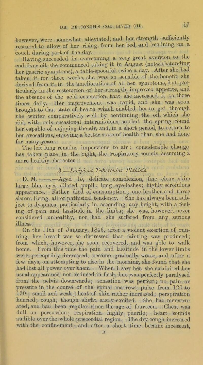 however, were somewhat alleviated, and her strength sufficiently restored to allow of her rising from her bed, and reclining on a couch during part of the day. , Having succeeded in overcoming a very great aversion to the cod liver oil, she commenced taking it in August (notwithstanding her gastric symptoms), a table-spoonful twice a day. After she had taken it for three weeks, she was so sensible of the benefit she derived from it, in the amelioration of all her symptoms, but par- ticularly in the restoration of her strength, improved appetite, and the absence of the acid eructation, that she increased it to three times daily. Her improvement was rapid, and she was soon brought to that state of health which enabled her to get through the winter comparatively well by continuing the oil, which she did, with only occasional intermissions, so that the spring found her capable of enjoying the air, and, in a short period, to return to her avocations, enjoying a better state of health than she had done for many years. The left lung remains impervious to air ; considerable change has taken place in the right, the respiratory sounds assuming a more healthy character. 3.—Incipient Tubercular Phthisis. D. M. .—Aged 15, delicate complexion, fine clear skim large blue eyes, dilated pupil ; long eye-lashes; highly scrofulous appearance. Father died of consumption ; one brother and three sisters living, all of phthisical tendency. She has always been sub- ject to dyspnoea, particularly in ascending any height, with a feel- ing of pain and lassitude in the limbs; she was, however, never considered unhealthy, nor had she suffered from any serious illness. On the 11th of January, 1846, after a violent exertion of run- ning, her breath was so distressed that fainting was produced; from which, however, she soon recovered, and was able to walk home. From this time the pain and lassitude in the lower limbs were perceptibly increased, became gradually worse, and, after a few days, on attempting to rise in the morning, she found that she had lost all power over them. When I saw her, she exhibited her usual appearance, not reduced in flesh, but was perfectly paralysed from the pelvis downwards; sensation was perfect; no pain or pressure in the course of the spinal marrow; pulse from 120 to 130 ; small and weak; heat of skin rather increased; perspiration hurried; cough, though slight, easily excited. She had menstru- ated, and had been regular since the age of fourteen. Chest was dull on percussion; respiration highly puerile; heart sounds audible over the whole prsecordial region. The dry cough increased with the confinement, and after a short time became incessant, B