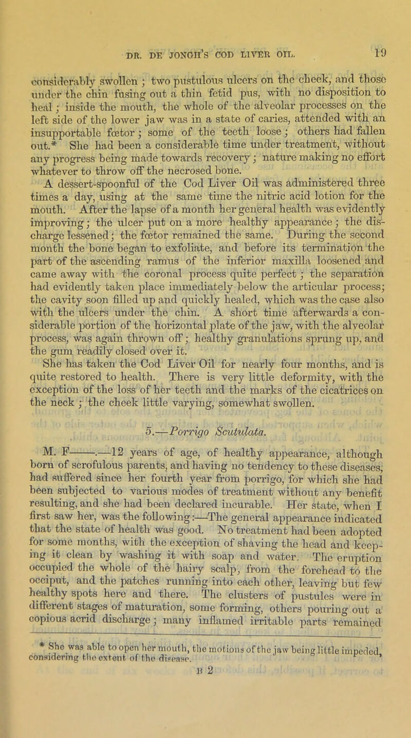considerably swollen ; two pustulous ulcers on the check, and those under the chin fusing out a thin fetid pus, with no disposition to heal ; inside the mouth, the whole of the alveolar processes on the left side of the lower jaw was in a state of caries, attended with an insupportable feetor ■ some of the teeth loose ; others had fallen out.* She had been a considerable time under treatment, without any progress being made towards recovery; nature making no effort whatever to throw off the necrosed bone. A dessert-spoonful of the Cod Liver Oil was administered three times a day, using at the same time the nitric acid lotion for the mouth. After the lapse of a month her general health was evidently improving; the ulcer put on a more healthy appearance; the dis- charge lessened; the feetor remained the same. During the second month the bone began to exfoliate, and before its termination the part of the ascending ramus of the inferior maxilla loosened and came away with the coronal process quite perfect; the separation had evidently taken place immediately below the articular process; the cavity soon filled up and quickly healed, which was the case also with the ulcers under the chin. A short time afterwards a con- siderable portion of the horizontal plate of the jaw, with the alveolar process, was again thrown off; healthy granulations sprung up, and the gum readily closed over it. She has taken the Cod Liver Oil for nearly four months, and is quite restored to health. There is very little deformity, with the exception of the loss of her teeth and the mai’ks of the cicatrices on the neck ; the cheek little varying, somewhat swollen. 5.—Porrigo Scutulata. M. F .—12 years of age, of healthy appearance, although born of scrofulous parents, and having no tendency to these diseases, had suffered since her fourth year from porrigo, for which she had been subjected to various modes of treatment without any benefit resulting, and she had been declared incurable. Her state, when I first saw her, was the following:—The general appearance indicated that the state of health was good. No treatment had been adopted for some months, with the exception of shaving the head and keep- ing it clean by washing it with soap and water. The eruption occupied the whole of the hairy scalp, from the forehead to the occiput, and the patches running into each other, leaving but few healthy spots here and there. The clusters of pustules were in different stages of maturation, some forming, others pouring out a copious acrid discharge; many inflamed irritable parts remained * She was able to open her mouth, the motions of the jaw being little impeded considering the extent of the disease. ’ H 2