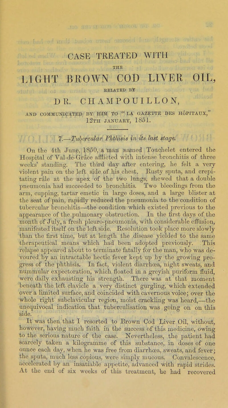 TIIE LIGHT BROWN COD LIVER OIL, BELATED BY DR, CIIAMPOUILLON, AND COMMUNICATED BY HIM TO “ LA GAZETTE DES HoPITAUX,” 12TH JANUARY, 1851. 7.—Tubercular Phthisis in its last stage. On the 4th June, 1850, a man named Touchelet entered the Hospital of Val-de-Grace afflicted with intense bronchitis of three weeks’ standing. The third day after entering, he felt a very violent pain on the left side of his chest. Rusty sputa, and crepi- tating rale at the apex of the two lungs, shewed that a double pneumonia had succeeded to bronchitis. Two bleedings from the arm, cupping, tartar emetic in large doses, and a large blister at the seat of pain, rapidly reduced the pneumonia to the condition of tubercular bronchitis—the condition which existed previous to the appearance of the pulmonary obstruction. In the first days of the month of July, a fresh pleuro-pneumonia, with considerable effusion, manifested itself on the left side. Resolution took place more slowly than the first time, but at length the disease yielded to the same therapeutical means which had been adopted previously. This relapse appeared about to terminate fatally for the man, who was de- voured by an intractable hectic fever kept up by the growing pro- gress of the phthisis. In fact, violent diarrhoea, night sweats, and nummular expectoration, which floated in a greyish puriform fluid, were daily exhausting Ins strength. There was at that moment beneath the left clavicle a very distinct gurgling, which extended over a limited surface, and coincided with cavernous voice; over the whole right subclavicular region, moist crackling was heard,—the unequivocal indication that tuberculisation was going on on this side. It was then that I resorted to Brown Cod Liver Oil, without, however, having much faith in the success of this medicine, owing to the serious nature of the case. Nevertheless, the patient had scarcely taken a kilogramme of this substance, in doses of one ounce each day, when he was free from diarrhoea, sweats, and fever; the sputa, much less copious, were simply mucous. Convalescence, accelerated by an insatiable appetite, advanced with rapid strides. At the end of six weeks of this treatment, he had recovered