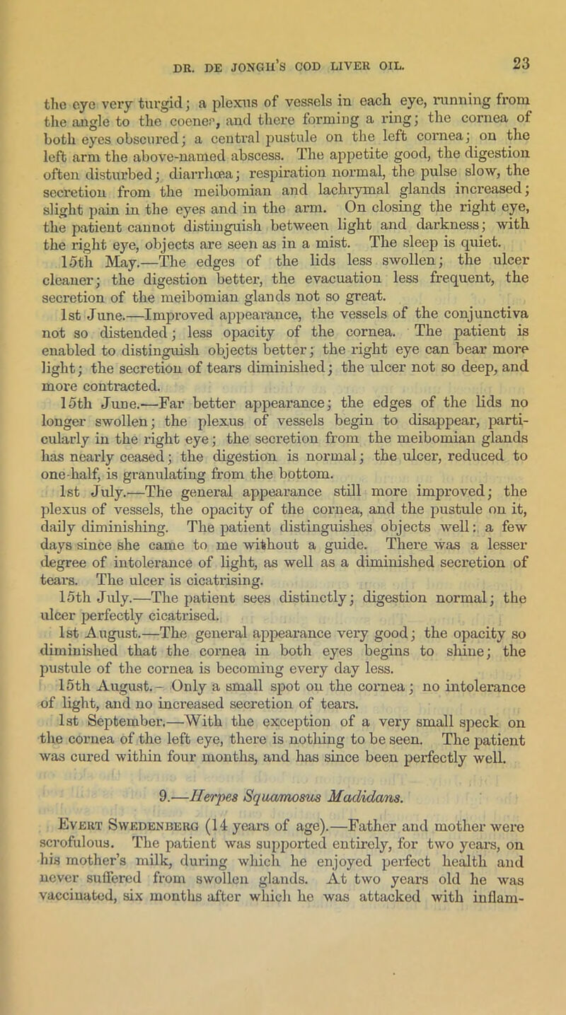 the eye very turgid; a plexus of vessels in each eye, running from the angle to the coenec, and there forming a ring; the cornea of both eyes obscured; a central pustule on the left cornea; on the left arm the above-named abscess. The appetite good, the digestion often disturbed; diarrhoea; respiration normal, the pulse slow, the secretion from the meibomian and lachrymal glands increased; slight pain in the eyes and in the arm. On closing the right eye, the patient cannot distinguish between light and darkness; with the right eye, objects are seen as in a mist. The sleep is quiet. 15th May.—The edges of the lids less swollen; the ulcer cleaner; the digestion better, the evacuation less frequent, the secretion of the meibomian glands not so great. 1st June.—Improved appearance, the vessels of the conjunctiva not so distended; less opacity of the cornea. The patient is enabled to distinguish objects better; the right eye can bear more light; the secretion of tears diminished; the ulcer not so deep, and more contracted. 15th June.-—Far better appearance; the edges of the lids no longer swollen; the plexus of vessels begin to disappear, parti- cularly in the right eye; the secretion from the meibomian glands has nearly ceased; the digestion is normal; the ulcer, reduced to one-half, is granulating from the bottom. 1st July.—The general appearance still more improved; the plexus of vessels, the opacity of the cornea, and the pustule on it, daily diminishing. The patient distinguishes objects well: a few days since she came to me without a guide. There was a lesser degree of intolerance of light, as well as a diminished secretion of tears. The ulcer is cicatrising. 15th July.—The patient sees distinctly; digestion normal; the ulcer perfectly cicatrised. 1st August.—The general appearance very good; the opacity so diminished that the cornea in both eyes begins to shine; the pustule of the cornea is becomiug every day less. 15th August.- Only a small spot on the cornea; no intolerance of light, and no increased secretion of tears. 1st September.—With the exception of a very small speck on the cornea of the left eye, there is nothing to be seen. The patient was cured within four months, and has since been perfectly well. 9.'—Herpes Squamosus Madidans. Evert Swedenberg (14 years of age).—Father and mother were scrofulous. The patient was supported entirely, for two years, on his mother’s milk, during which he enjoyed perfect health and never suffered from swollen glands. At two years old he was vaccinated, six months after which he was attacked with inflam-
