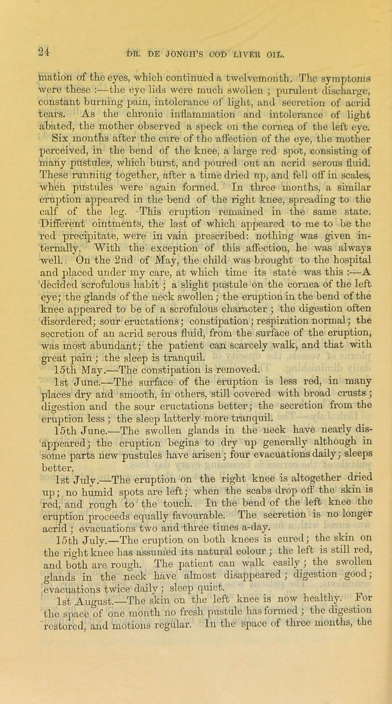 mation of the eyes, which continued a twelvemonth. The symptoms were these :—the eye lids were much swollen ; purulent discharge, constant burning pain, intolerance of light, and secretion of acrid tears. As the chronic inflammation and intolerance of light abated, the mother observed a speck on the cornea of the left eye. Six months after the cure of the affection of the eye, the mother perceived, in the bend of the knee, a large red spot, consisting of many pustules, which burst, and poured out an acrid serous fluid. These running together, after a time dried up, and fell off in scales, when pustules were again formed. In three months, a similar eruption appeared in the bend of the right knee, spreading to the calf of the leg. This eruption remained in the same state. Different ointments, the last of which appeared to me to be the red precipitate, were in vain prescribed: nothing was given in- ternally. With the exception of this affection, he was always well. On the 2nd of May, the child was brought to the hospital and placed under my care, at which time its state was this :—A decided scrofulous habit ; a slight pustule on the cornea of the left eye; the glands of the neck swollen; the eruption in the bend of the knee appeared to be of a scrofulous character ; the digestion often disordered; sour eructations; constipation; respiration normal; the secretion of an acrid serous fluid, from the surface of the eruption, was most abundant; the patient can scarcely walk, and that with great pain ; the sleep is tranquil. 15tli May.—The constipation is removed. 1st June.—The surface of the eruption is less red, in many places dry and smooth, in others, still covered with broad crusts ; digestion and the sour eructations better; the secretion from the eruption less ; the sleep latterly more tranquil. 15th June.—The swollen glands in the neck have nearly dis- appeared; the eruption begins to dry up generally although in some parts new pustules have arisen; four evacuations daily; sleeps better. 1st July.—The eruption on the right knee is altogether dried up; no humid spots are left; when the scabs drop oft the skin is red, and rough to the touch. In the bend of the left knee the eruption proceeds equally favourable. The secretion is no longer acrid ; evacuations two and three times a-day. 15th July.—The eruption on both knees is cured; the skin on the right knee has assumed its natural colour ; the left is still red, and both are rough. The patient can walk easily ; the swollen glands in the neck have almost disappeared ; digestion good; evacuations twice daily ; sleep quiet. 1st August.—The skin on the left knee is now healthy. For the space of one month no fresh pustule has formed ; the digestiou restored, and motions regular. In the space of three months, the