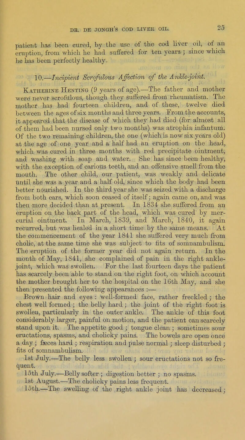 patient lias been cured, by the use of the cod liver oil, of an eruption, from which he had suffered for ten years 3 since which he has been perfectly healthy. 10.—Incipient Scrofulous Affection of the Ankle-joint. Katherine Henting (9 yeai’s of age).—The father and mother were never scrofulous, though they suffered from rheumatism. The mother has had fourteen children, and of these, twelve died between the ages of six months and three years. From the accounts, it appeared that the disease of which they had died (for almost all of them had been nursed only two months) was atrophia infantum. Of the two remaining children, the one (which is now six years old) at the age of one year and a half had an eruption on the head, which was cured in three months with red precipitate ointment, and washing with soap and water. She has since been healthy, with the exception of carious teeth, and an offensive smell from the mouth. The other child, our patient, was weakly and delicate until she was a year and a half old, since which the body had been better nourished. In the third year she was seized with a discharge from both ears, which soon ceased of itself 3 again came on, and was then more decided than at present. In 1834 she suffered from an eruption on the back part of the head, which was cured by mer- curial ointment. In March, 1839, and March, 1840, it again recurred, but was healed in a short time by the same means. At the commencement of the year 1841 she suffered very much from cholic, at the same time she was subject to fits of somnambulism. The eruption of the former year did not again return. In the month of May, 1841, she complained of pain in the right ankle- joint, which was swollen. For the last fourteen days the patient has scarcely been able to stand on the right foot, on which account the mother brought her to the hospital on the 16th May, and she then presented the following appearances :— Brown hair and eyes : well-formed face, rather freckled 3 the chest well formed 3 the belly hard 3 the joint of the right foot is swollen, particularly in the outer ankle. The ankle of this foot considerably larger, painful on motion, and the patient can scarcely stand upon it. The appetite good 3 tongue clean 3 sometimes sour eructations, spasms, and cholicky pains. The bowels are open once a day 3 feces hard 3 respiration and pulse normal 3 sleep disturbed 3 fits of somnambulism. 1st Jidy.—The belly less swollen 3 sour eructations not so fre- quent. 15th July.—Belly softer 3 digestion better 3 no spasms. 1st August.—The cholicky pains less frequent. 15th.—The swelling of the right ankle joint has decreased 3