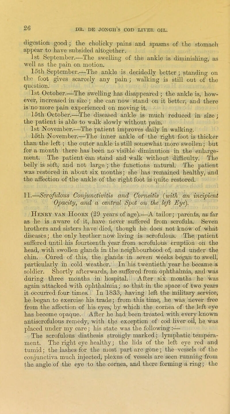 digestion good; tlie cholicky pains and spasms of the stomach appear to have subsided altogether. 1 st September.—The swelling of the ankle is diminishing, as well as the pain on motion. 15th September.—The ankle is decidedly better; standing on the foot gives scarcely any pain; walking is still out of the question. 1st October.—The swelling has disappeared ; the ankle is, how- ever, increased in size; she can now stand on it better, and there is no more pain experienced on moving it. 15tli October.—The diseased ankle is much reduced in size; the patient is able to walk slowly without pain. 1st November.—The patient improves daily in walking. 15tli November.—The inner ankle of the right foot is thicker than the left ; the outer ankle is still somewhat more swollen; but for a month there has been no visible diminution in the enlarge- ment. The patient can stand and walk without difficulty. The belly is soft, and not large ; the functions natural. The patient was restored in about six months; she has remained healthy, and the affection of the ankle of the right foot is quite restored. 11.—Scrofulous Conjunctivitis and Corneitis (with an incipient Opacity, and a central Spot on ike left Eye). Henry van Hoorn (29 years of age).—A tailor; parents, as far as he is aware of it, have never suffered from scrofula. Seven brothers and sisters have died, though he does not know of what diseases; the only brother now living is scrofulous. The patient suffered until his fourteenth year from scrofulous eruption on the head, with swollen glands in the neighbourhood of, and under the chin. Cured of this, the glands in seven weeks began to swell, particularly in cold weather. In his twentieth year he became a soldier. Shortly afterwards, he suffered from ophthalmia, and was during three months in hospital. After six months he was again attacked with ophthalmia; so that in the space of two years it occurred four times. In 1833, having left the military service, he began to exercise his trade; from this time, he was never free from the affection of his eyes, by which the cornea of the left eye has become opaque. After he had been treated with every known antiscrofulous remedy, with the exception of cod fiver oil, he was placed under my care; his state was the following :— The scrofulous diathesis strongly marked; lymphatic tempera- ment. The right eye healthy; the fids of the left eye red and tumid; the lashes for the most part are gone; the vessels of the conjunctiva much injected, plexus of vessels are seen running from the angle of the eye to the cornea, and there forming a ring; the
