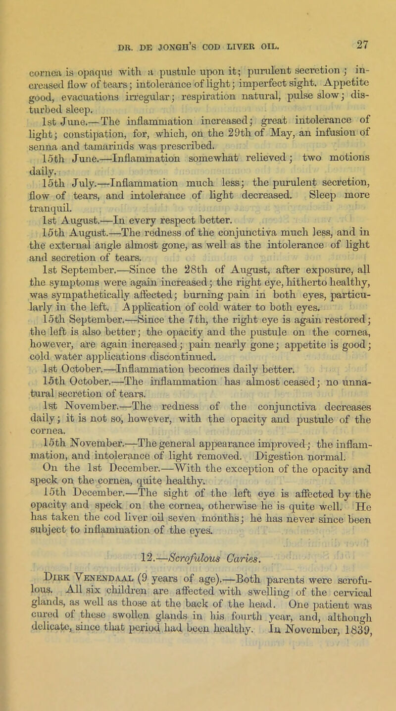 cornea is opaque with a pustule upon it; purulent secretion ; in- creased How of tears; intolerance of light; imperfect sight. Appetite good, evacuations irregular; respiration natural, pulse slow; dis- turbed sleep. 1st June.— The inflammation increased; great intolerance of light; constipation, for, which, on the 2 9th of May, an infusion ot senna and tamarinds was prescribed. 15th June.—Inflammation somewhat relieved; two motions daily. 15th July.—Inflammation much less; the purulent secretion, flow of tears, and intolerance of light decreased. Sleep more tranquil. 1st August.—In every respect better. 15th August.—The redness of the conjunctiva much less, and in the external angle almost gone, as well as the intolerance of light and secretion of tears. 1st September.—Since the 28th of August, after exposure, all the symptoms were again increased; the right eye, hitherto healthy, was sympathetically affected; burning pain in both eyes, particu- larly in the left. A pplication of cold water to both eyes. 15th September.—Since the 7th, the right eye is again restored; the left is also better; the opacity and the pustule on the cornea, however, are again increased; pain nearly gone; appetite is good; cold water applications discontinued. 1st October.—Inflammation becomes daily better. 15th October.—The inflammation has almost ceased; no unna- tural secretion of tears. 1st November.—The redness of the conjunctiva decreases daily; it is not so, however, with the opacity and pustule of the cornea. 15th November.—The general appearance improved; the inflam- mation, and intolerance of light removed. Digestion normal. On the 1st December.—With the exception of the opacity and speck on the cornea, quite healthy. 15th December.—The sight of the left eye is affected by the opacity and speck on the cornea, otherwise he is quite well. He has taken the cod liver oil seven months; he has never since been subject to inflammation of the eyes. 12.—Scrofulous Caries. Dirk Venendaal (9 years of age).—Both parents were scrofu- lous. All six children are affected with swelling of the cervical glands, as well as those at the back of the head. One patient was cured of these swollen glands in his fourth year, and, although delicate, since that period had been healthy. In November, 1839,