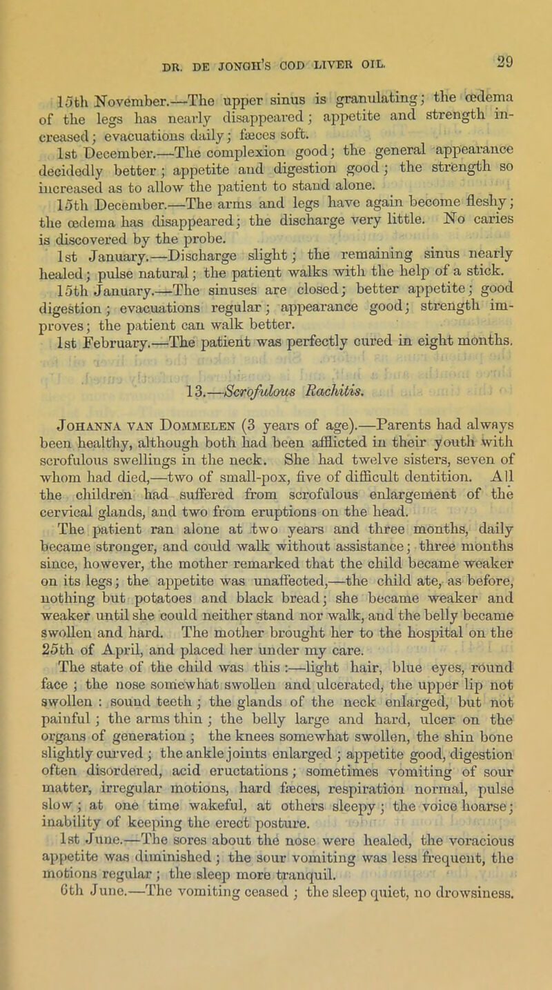 15th November.—The upper sinus is granulating; the cedema of the legs has nearly disappeared; appetite and strength in- creased ; evacuations daily; fasces soft. 1st December.—The complexion good; the general appearance decidedly better; appetite and digestion good; the strength so increased as to allow the patient to stand alone. 15th December.—The arms and legs have again become fleshy; the cedema has disappeared; the discharge very little. No caries is discovered by the probe. 1st January.—Discharge slight; the remaining sinus nearly healed; pulse natural; the patient walks with the help of a stick. 15th January.—The sinuses are closed; better appetite; good digestion; evacuations regular; appearance good; strength im- proves; the patient can walk better. 1st February.—The patient was perfectly cured in eight months. 13.—Scrofulous Rachitis. Johanna van Dojimelen (3 years of age).—Parents had always been healthy, although both had been afflicted in then' youth with scrofulous swelliugs in the neck. She had twelve sisters, seven of whom had died,—two of small-pox, five of difficult dentition. All the children had suffered from scrofulous enlargement of the cervical glands, and two from eruptions on the head. The patient ran alone at two years and three months, daily became stronger, and could walk without assistance; three months since, however, the mother remarked that the child became weaker on its legs; the appetite was unaffected,—the child ate, as before, nothing but potatoes and black bread; she became weaker and weaker until she could neither stand nor walk, and the belly became swollen and hard. The mother brought her to the hospital on the 25th of April, and placed her under my care. The state of the child was this :—light hair, blue eyes, round face ; the nose somewhat swollen and ulcerated, the upper lip not swollen : sound teeth ; the glands of the neck enlarged, but not painful ; the arms thin ; the belly large and hard, ulcer on the organs of generation ; the knees somewhat swollen, the shin bone slightly curved ; the ankle joints enlarged ; appetite good, digestion often disordered, acid eructations; sometimes vomiting of sour matter, irregular motions, hard faeces, respiration normal, pulse slow; at one time wakeful, at others sleepy; the voice hoarse; inability of keeping the erect posture. 1st June.—The sores about the nose were healed, the voracious appetite was diminished; the sour vomiting was less frequent, the motions regular; the sleep more tranquil. 6th June.—The vomiting ceased ; the sleep quiet, no drowsiness.