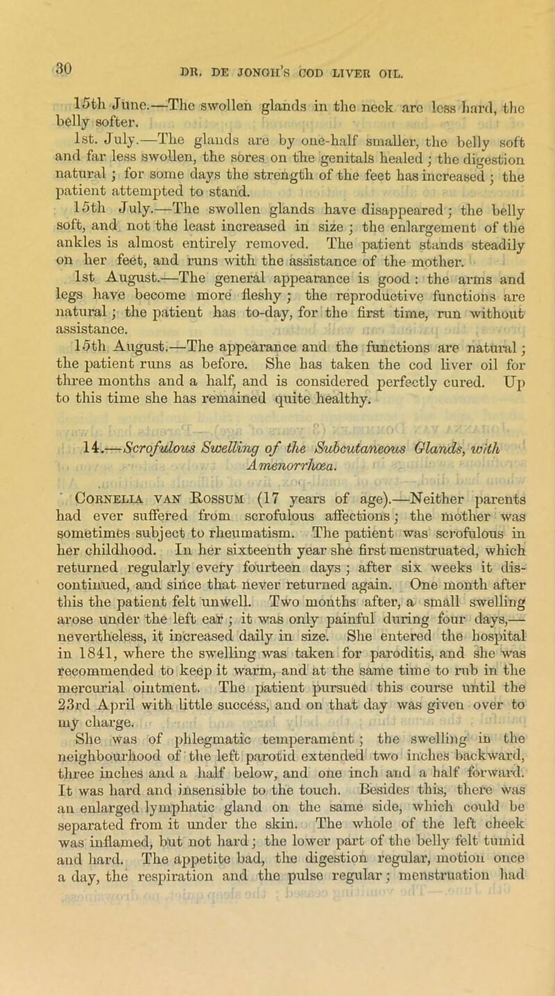 15th June.—The swollen glands in the neck are less hard, the belly softer. 1st. July.—The glands are by one-half smaller, the belly soft and for less swollen, the sores on the genitals healed ; the digestion natural ; for some days the strength of the feet has increased :; the patient attempted to stand. 15th July.—The swollen glands have disappeared; the belly soft, and not the least increased in size ; the enlargement of the ankles is almost entirely removed. The patient stands steadily on her feet, and runs with the assistance of the mother. 1st August.—The general appearance is good : the arms and legs have become more fleshy ; the reproductive functions are natural; the patient has to-day, for the first time, run without assistance. 15th August.—The appearance and the functions are natural; the patient runs as before. She has taken the cod fiver oil for three months and a half, and is considered perfectly cured. Up to this time she has remained quite healthy. 14.—Scrofulous Swelling of the Subcutaneous Glands, with Amenorrhcea. Cornelia van Rossum (17 years of age).—Neither parents had ever suffered from scrofulous affections; the mother was sometimes subject to rheumatism. The patient was scrofulous in her childhood. In her sixteenth year she first menstruated, which returned regularly every fourteen days ; after six weeks it dis- continued, and since that never returned again. One month after this the patient felt unwell. Two months after, a small swelling arose under the left ear ; it was only painful during four days,— nevertheless, it increased daily in size. She entered the hospital in 1841, where the swelling was taken for pai'oditis, and she was recommended to keep it warm, and at the same time to rub in the mercurial ointment. The patient pursued this course until the 23rd April with little success, and on that day was given over to my charge. She was of phlegmatic temperament ; the swelling in the neighbourhood of the left parotid extended two inches backward, three inches and a half below, and one inch and a half forward. It was hard and insensible to the touch. Besides this, there was an enlarged lymphatic gland on the same side, which could be separated from it under the skin. The whole of the left cheek was inflamed, but not hard; the lower part of the belly felt tumid and hard. The appetite bad, the digestion regular, motion once a day, the respiration and the pulse regular; menstruation had