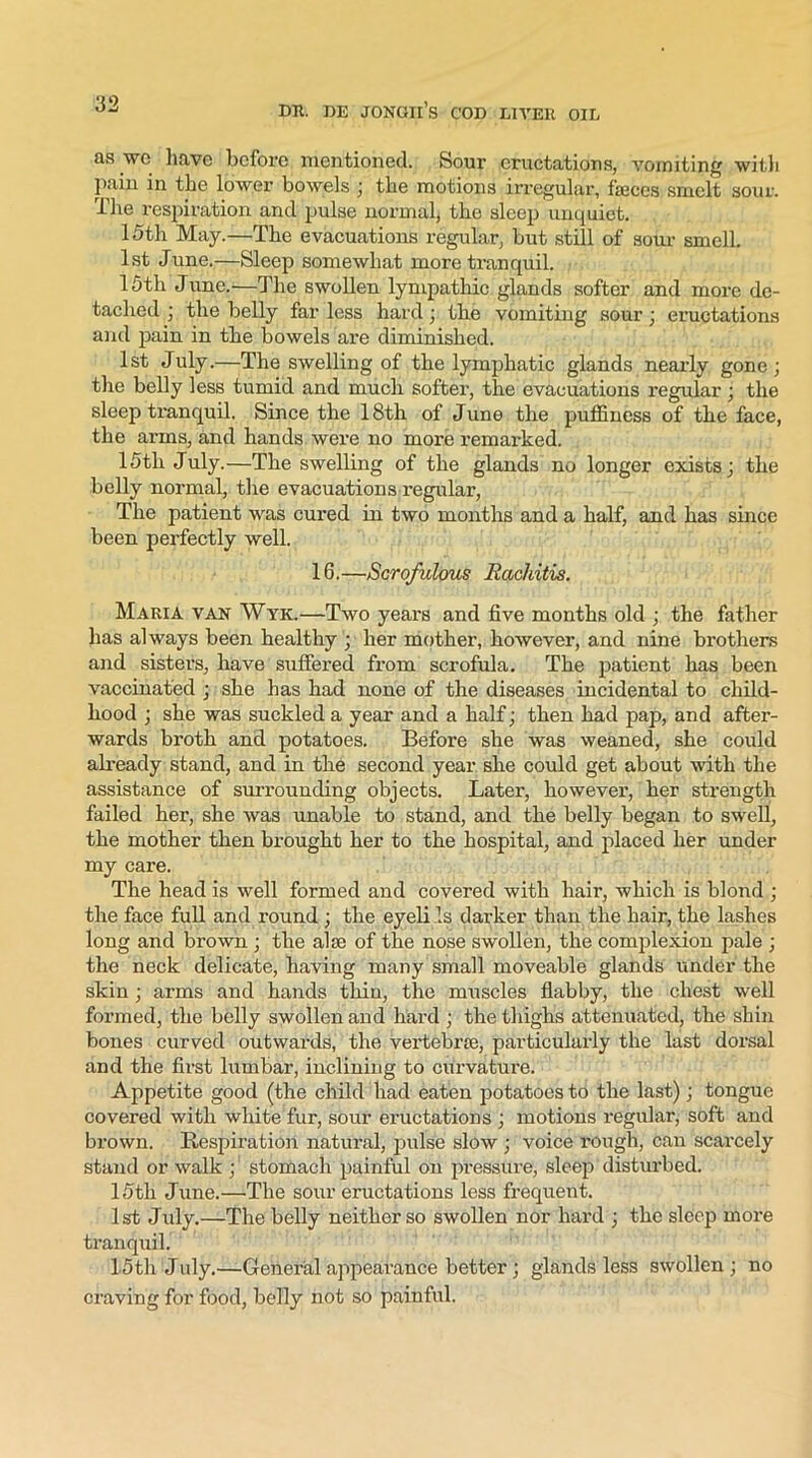 as we have before mentioned. Sour eructations, vomiting with pain in the lower bowels ; the motions irregular, faeces smelt sour. The respiration and pulse normal, the sleep unquiet. 15th May.—The evacuations regular, but still of sour smell. 1st June.—Sleep somewhat more tranquil. 15th June.—The swollen lympathic glands softer and more de- tached ; the belly far less hard; the vomiting sour; eructations and pain in the bowels are diminished. 1st July.—The swelling of the lymphatic glands nearly gone; the belly less tumid and much softer, the evacuations regular ; the sleep tranquil. Since the 18th of June the puffiness of the face, the arms, and hands were no more remarked. 15tli July.—The swelling of the glands no longer exists; the belly normal, the evacuations regular, The patient was cured in two months and a half, and has since been perfectly well. 16. —Scrofulous Rachitis. Maria van Wyk.—Two years and five months old ; the father has always been healthy ; her mother, however, and nine brothers and sisters, have suffered from scrofula. The patient has been vaccinated ; she has had none of the diseases incidental to child- hood ; she was suckled a year and a half; then had pap, and after- wards broth and potatoes. Before she was weaned, she could already stand, and in the second year she could get about with the assistance of surrounding objects. Later, however, her strength failed her, she was unable to stand, and the belly began to swell, the mother then brought her to the hospital, and placed her under my care. The head is well formed and covered with hair, which is blond ; the face full and round ; the eyeli Is darker than the hair, the lashes long and brown ; the ala; of the nose swollen, the complexion pale ; the neck delicate, having many small moveable glands under the skin ; arms and hands thin, the muscles flabby, the chest well formed, the belly swollen and hard ; the thighs attenuated, the sbin bones curved outwards, the vertebrie, particularly the last dorsal and the first lumbar, inclining to curvature. Appetite good (the child had eaten potatoes to the last); tongue covered with white fur, sour eructations ; motions regular, soft and brown. Respiration natural, pulse slow ; voice rough, can scarcely stand or walk ;' stomach painful on pressure, sleep disturbed. 15th June.—The sour eructations less frequent. 1st July.—The belly neither so swollen nor hard ; the sleep more tranquil. 15th July.—General appearance better; glands less swollen ; no craving for food, belly not so painful.