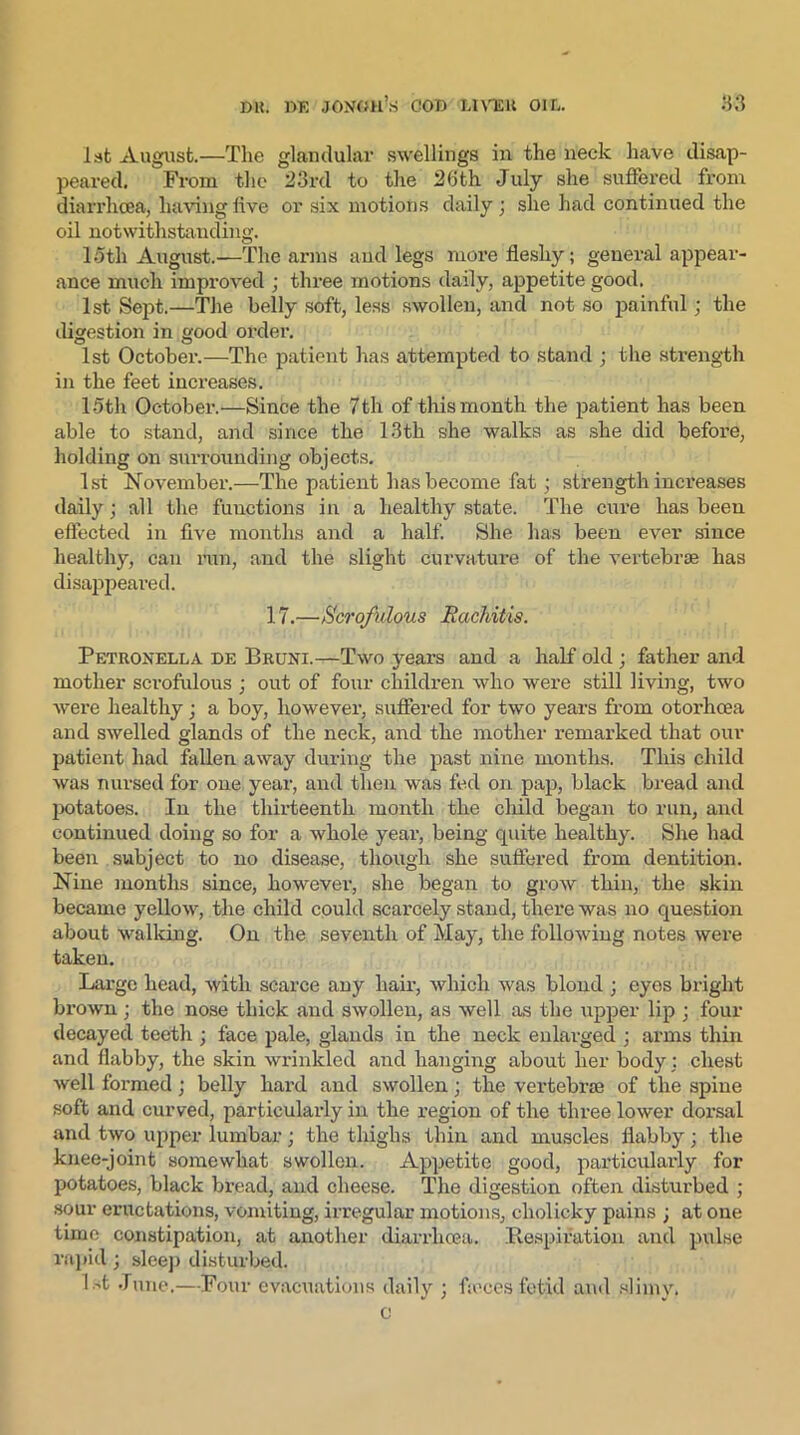 1st August.—The glandular swellings in the neck have disap- peared. From tlie 23rd to the 26th July she suffered from diarrhoea, having five or six motions daily ; she had continued the oil notwithstanding. 15th August.—The arms and legs more fleshy; general appear- ance much improved ; three motions daily, appetite good. 1st Sept.—The belly soft, less swollen, and not so painful; the digestion in good order. 1st October.—The patient has attempted to stand ; the strength in the feet increases. 15th October.—Since the 7th of this month the patient has been able to stand, and since the 13th she walks as she did before, holding on surrounding objects. 1st November.—The patient has become fat; strength increases daily; all the functions in a healthy state. The cure has been effected in five months and a half. She has been ever since healthy, can run, and the slight curvature of the vertebrae has disappeared. 17.—Scrofulous Rachitis. Petiionella be Bruni.—Two years and a half old ; father and mother scrofulous ; out of four children who were still living, two were healthy; a boy, however, suffered for two years from otorhoea and swelled glands of the neck, and the mother remarked that our patient had fallen away during the past nine months. This child was nursed for one year, and then was fed on pap, black bread and potatoes. Iu the thirteenth month the child began to run, and continued doing so for a whole year, being quite healthy. She had been subject to no disease, though she suffered from dentition. Nine months since, however, she began to grow thin, the skin became yellow, the child could scarcely stand, there was no question about walking. On the seventh of May, the following notes were taken. Large head, with scarce any hair, which was blond ; eyes bright brown; the nose thick and swollen, as well as the upper lip j four decayed teeth ; face pale, glands in the neck enlarged ; arms thin and flabby, the skin wrinkled and hanging about her body: chest well formed; belly hard and swollen; the vertebrae of the spine soft and curved, particularly in the region of the three lower dox-sal and two upper lumbar; the thighs thin and muscles flabby; the knee-joint somewhat swollen. Appetite good, particularly for potatoes, black bread, and cheese. The digestion often disturbed ; sour eructations, vomiting, irregular motions, cholicky pains ; at one time constipation, at another diarrhoea. Respiration and pulse rapid; sleep disturbed. 1 st June.—Four evacuations daily ; f;eces fetid and slimy. c