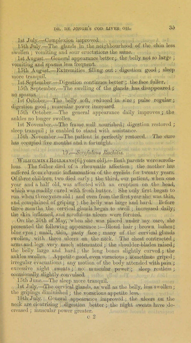 1st July.—Complexion, improved. 15til July.—Tlie glands in the neighbourhood of the chin less swollen : vomiting; and sour eructations the same. 1st August.—General appearance better ; the belly not so large ; vomiting and spasms less frequent. 15th August.—Extremities filling out : digestion good ; sleep more tranquil. 1st September.—Digestion continues better ; the face fuller. loth September.—The swelling of the glands has disappeared ; no spasms. 1st October.—The belly soft, reduced in size ; pulse regular; digestion good; muscular power increased. loth October.—The general appearance daily improves,; the ankles no longer swollen. 1st November.—The frame well nourished; digestion restored ; sleep tranquil; is enabled to stand with assistance. loth November.—The patient is perfectly restored. The cure has occupied five months and a fortnight. 19.—Scrofulous Rachitis. WiLHELUiXARoLLMANs(6i years old).—Both parents were scrofu- lous. The father died of a rheumatic affection ; the mother has suffered from chronic inflammation of the eyelids for twenty years. Of three children, two died early ; the third, our patient, when one year and a half old, was affected with an eruption on the head, which was readily cured with fresh butter. She only first began to run when three years old : and even from the first year she was thin, and complained of griping ; the belly was large and hard. Before three months the cervical glands began to swell; increased daily; the skin inflamed, and scrofulous ulcers were formed. On the 30th of May, when she was placed under my care, she presented the following appearance ;—Blond hair ; brown lashes; blue: eyes ; small, thin, pasty face; many of the cervical glands swollen, with three ulcers on the neck. The chest contracted; arms and legs very much attenuated; the shovdder-blades raised; the belly large and hard; the long bones slightly curved ; the ankles swollen. Appetite good, even voracious; sometimes griped; irregular evacuations; any motion of the body attended with pain ; excessive night sweats; no muscular power; sleep restless; occasionally slightly convulsed. 15th June.—The sleep more tranquil. 1st July.—‘The cervical glands, as well as the belly, less swollen; the gripings diminished; the voracious appetite less. 15th July. General appearance improved ;, the ulcers on the neck are cicatrising;. digestion better; the night sweats have de- creased ; muscular power greater.