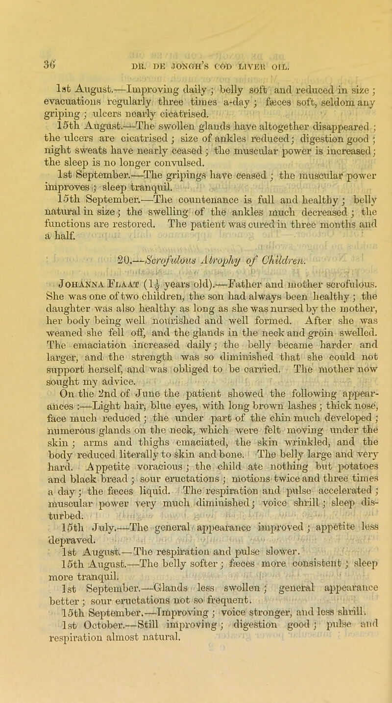 1st August.—Improving daily ; belly soft and reduced in size ; evacuations regularly three times a-day ; fteces soft, seldom any griping ; ulcers nearly cicatrised. 15th August.—The swollen glands have altogether disappeared ; the ulcers are cicatrised ; size of ankles reduced; digestion good ; night sweats have nearly ceased ; the muscular power is increased; the sleep is no longer convulsed. 1st September.'—The gripings have ceased ; the muscular power improves ; sleep tranquil. 15th September.—The countenance is full and healthy; belly natural in size; the swelling of the ankles much decreased; the functions are restored. The patient was cured in three months and a half. 20.—Scrofulous Atrophy of Children. Johanna Fdaat (1A years old).—Father and mother scrofulous. She was one of two children, the son had always been healthy ; the daughter was also healthy as long as she was nursed by the mother, her body being well nourished and well formed. After she was weaned she fell off, and the glands in the neck and groin swelled. The emaciation increased daily; the belly became harder and larger, and the strength was so diminished that she could not support herself, and was obliged to be carried. The mother now sought my advice. On the 2nd of June the patient showed the following appear- ances :—Light hair, blue eyes, with long brown lashes ; thick nose, face much reduced; the under part of the chin much developed ; numerous glands on the neck, which were felt moving under the skin ; arms and thighs emaciated, the skin Avrinkled, and the body reduced literally to skin and bone. The belly large and very hard. Appetite voracious ; the child ate nothing but potatoes and black bread ; sour enictations ; motions twice and three times a day; the fasces liquid. The respiration and pulse accelerated ; muscular power very much diminished; voice shrill ; sleep dis- turbed. 15th July.—The general appearance improved; appetite less depraved. 1st August.—The respiration and pulse slower. 15th August.—The belly softer; faces more consistent; sleep more tranquil. 1 st September.—Glands less swollen; general appearance better ; sour eructations not so frequent. 15th September.—Improving ; voice stronger, and loss shrill. 1st October.—Still improving; digestion good ; pulse and respiration almost natural.