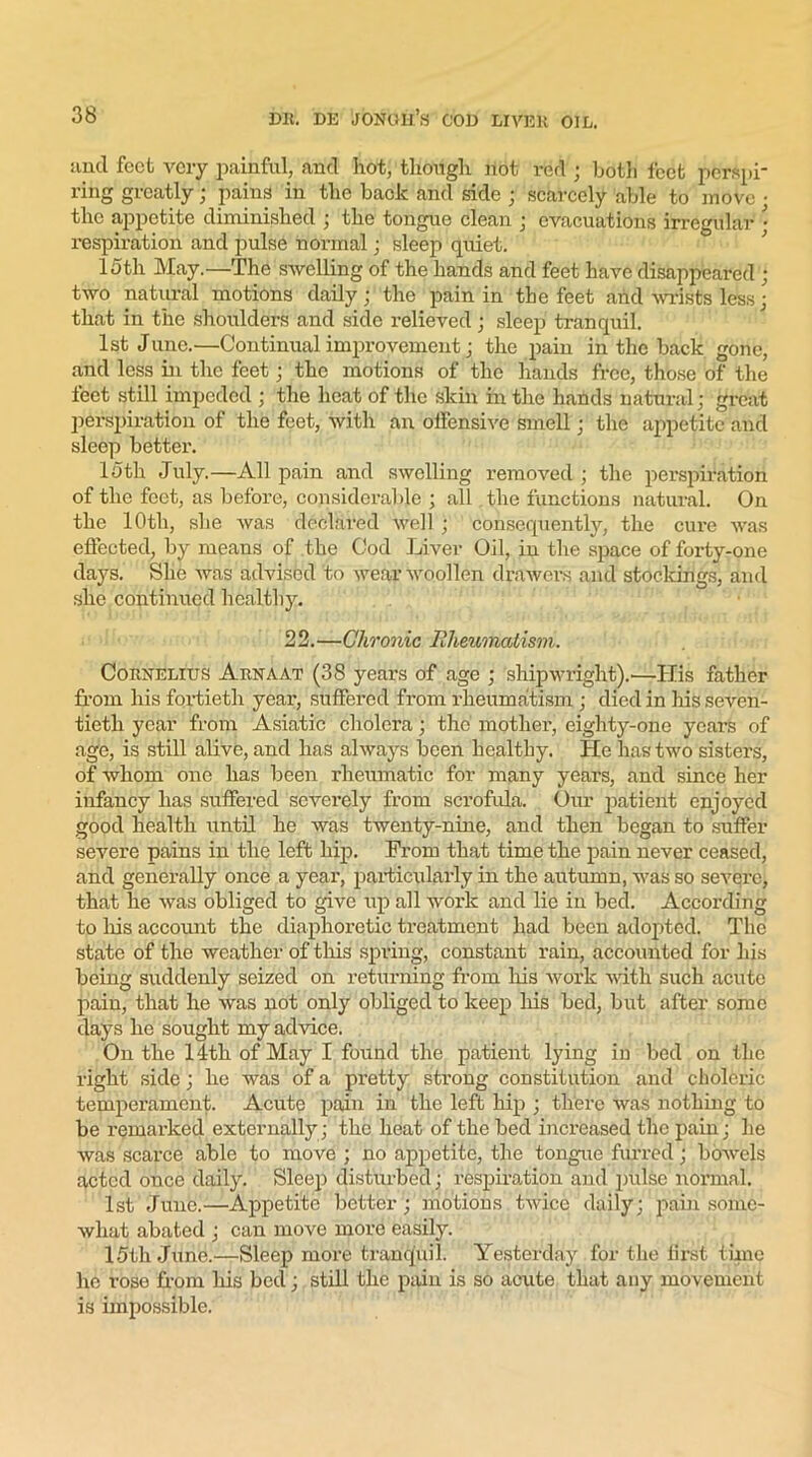 and feet very painful, and hot, though not red ; both feet perspi- ring greatly; pains in the back and side ; scarcely able to move • the appetite diminished ; the tongue clean ; evacuations irregular • respiration and pulse normal; sleep quiet. 15th May.—The swelling of the hands and feet have disappeared ; two natural motions daily; the pain in the feet and wrists less; that in the shoulders and side relieved; sleep tranquil. 1st June.—Continual improvement; the pain in the back gone, and less in the feet; the motions of the hands free, those of the feet still impeded ; the beat of the skin in the hands natural; great perspiration of the feet, with an offensive smell; the appetite and sleep better. 15 th July.—All pain and swelling removed; the perspiration of the feet, as before, considerable ; all the functions natural. On the 10th, she was declared well ; consequently, the cure was effected, by means of the Cod Liver Oil, in the space of forty-one days. She was advised to wear woollen drawers and stockings, and she continued healthy. 22.—Chronic Rheumatism. Cornelius Arnaat (38 years of age ; shipwright).—His father from his fortieth year, suffered from rheumatism ; died in his seven- tieth year from Asiatic cholera; the mother, eighty-one yeai’s of age, is still alive, and has always been healthy. He has two sisters, of whom one has been rheumatic for many years, and since her infancy has suffered severely from scrofula. Our patient enjoyed good health until he was twenty-nine, and then began to suffer severe pains in the left hip. From that time the pain never ceased, and generally once a year, particularly in the autumn, was so severe, that he was obliged to give up all work and lie in bed. According to his account the diaphoretic treatment had been adopted. The state of the weather of this spring, constant rain, accounted for his being suddenly seized on returning from his work with such acute pain, that he was not only obliged to keep his bed, but after some days he sought my advice. On the 14th of May I found the patient lying in bed on the right side; he was of a pretty strong constitution and choleric temperament. Acute pain in the left hip ; there was nothing to be remarked externally ; the heat of the bed increased the pain; he was scarce able to move ; no appetite, the tongue furred; bowels acted once daily. Sleep disturbed; respiration and pulse normal. 1st June.—Appetite better ; motions twice daily; pain some- what abated ; can move more easily. 15th June.—Sleep more tranquil. Yesterday for the first time he rose from his bed; still the pain is so acute that any movement is impossible.