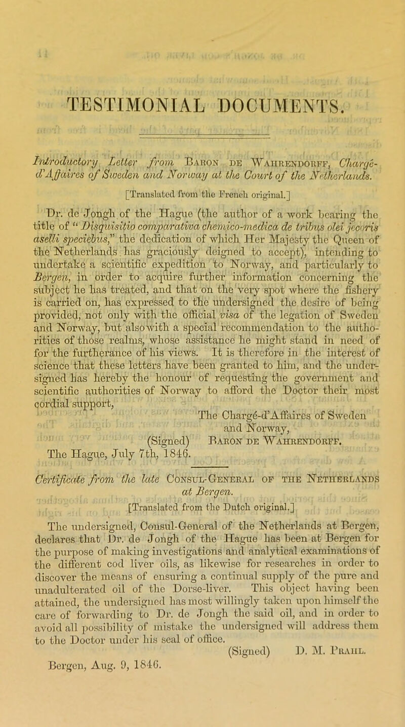 TESTIMONIAL DOCUMENTS. Introductory Letter from Baron be Waiirendorff, Charge- d’Affaires of Sweden and Norway at the Court of the Netherlands. [Translated from the French original.] Dr. de Jongli. of the Hague (the author of a work bearing the title of “ Bisquisitio comparativa chemico-medica de tribus olei joe iris aselli speciebus'' the dedication of which Her Majesty the Queen of the Netherlands has graciously deigned to accept), intending to undertake a scientific expedition to Norway, and particularly to Bergen, in order to acquire further information concerning the subject he has treated, and that on the very spot where the fishery is carried on, has expressed to the undersigned the desire of being provided, not only with the official visa of the legation of Sweden and Norway, but alsowith a special recommendation to the autho- rities of those realms, whose assistance he might stand in need of for the furtherance of his views. It is therefore in the interest of science that these letters have been granted to him, and the under- signed has hereby the honour of requesting the government and scientific authorities of Norway to afford the Doctor their most cordial support, The Charged’Affaires of Sweden and Norway, (Signed) Baron de 'Wahrendorff. The Hague, July 7 th, 1846. Certificate from the late Consul-General of the Netherlands at Bergen. [Translated from the Dutch original.] The undersigned, Consul-General of the Netherlands at Bergen, declares that Dr. de Jongli of the Hague has been at Bergen for the purpose of making investigations and analytical examinations of the different cod liver oils, as likewise for researches in order to discover the means of ensuring a continual supply of the pure and unadulterated oil of the Dorse-liver. This object having been attained, the undersigned has most willingly taken upon himself the care of forwarding to Dr. de Jongh the said oil, and in order to avoid all possibility of mistake the undersigned will address them to the Doctor under his seal of office. (Signed) D. M. Prahl.
