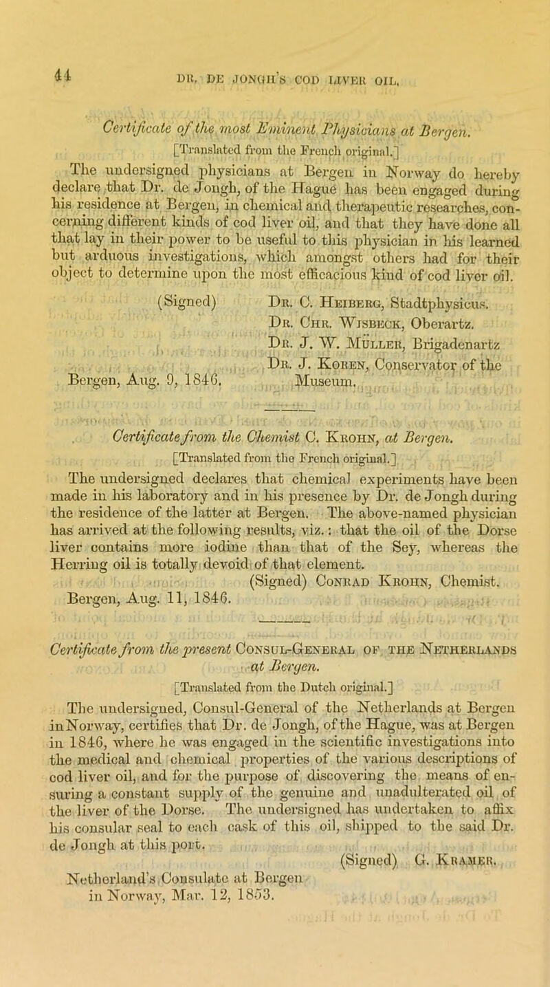 u Certificate of the most Eminent Physicians at Bergen. [Translated from the French original.] The undersigned physicians at Bergen in Norway do hereby declare that Dr. de Jongh, of the Hague has been engaged during his residence at Bergen, in chemical and therapeutic researches, con- cerning different kinds of cod liver oil, and that they have done all that lay in their power to be useful to this physician in his learned but arduous investigations, which amongst others had for then- object to determine upon the most efficacious kind of cod liver oil. (Signed) Dr. C. Heiberg, Stadtpliysicus. Dr. Chr. Wisbech, Oberartz. Dr. J. W. Muller, Brigadenartz Dr. J. Ivohen, Conservator of the Bergen, Aug. 9, 1846. Museum. Cerlif catefrom the Chemist C. Kroiin, at Bergen. [Translated from tho French original.] The undersigned declares that chemical experiments have been made in his laboratory and in his presence by Dr. de Jongh during the residence of the latter at Bergen. The above-named physician has arrived at the following results, viz.: that the oil of the Dox-se liver contains more iodine than that of the Sey, whereas the Herring oil is totally devoid of that element. (Signed) Conrad ICrohn, Chemist. Bergen, A,ug. 11, 1846. Certificate from the present Consul-General of the Netherlands at Bergen. [Translated from the Dutch original.] The undersigned, Consul-General of the Netherlands at Bergen inNorway, certifies that Dr. de Jongh, of the Hague, was at Bergen in 1846, where he was engaged in the scientific investigations into the medical and chemical properties of the various descriptions of cod liver oil, and for the purpose of discovering the means of en- suring a constant supply of the genuine and unadulterated oil of the liver of the Dorse. The undersigned has undertaken to affix his consular seal to each cask of this oil, shipped to the said Dr. de Jongh at this port. (Signed) G. .Kramer. Netherland’s Consulate at Bergen in Norway, Mar. 12, 1863.