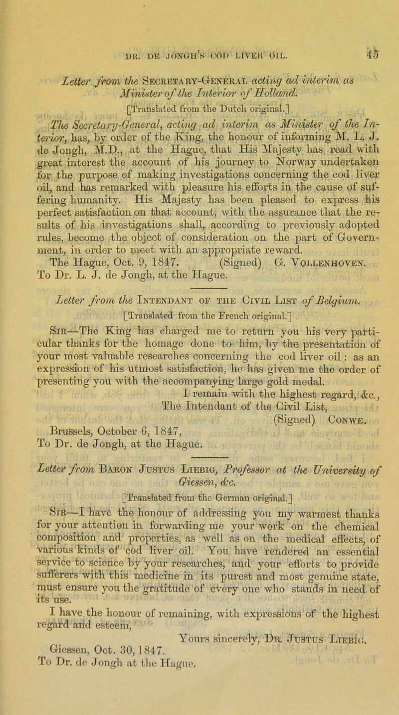 Letter from the Secretary-General acting ad interim as Minister of the Interior of Holland. [Translated from the Dutch original.] The Secretary-General, acting ad interim as Minister of the In- terior, lias, by order of the King, the honour of informing M. L. J. de Jongh, M.D., at the Hague, that His Majesty lias read with great interest the account of his journey to Norway undertaken for the purpose of making investigations concerning the cod liver oil, and has remarked with pleasure his efforts in the cause of suf- fering humanity. His Majesty has been pleased to express his perfect satisfaction on that account, with the assurance that the re- sults of his investigations shall, according to previously adopted rules, become the object of consideration on the part of Govern- ment, in order to meet with an appropriate reward. The Hague, Oct. 9, 1847. (Signed) G. Yollenhoven. To Dr. L. J. de Jongh, at the Hague. Letter from the Intendant of the Civil List of Belgium. [Translated from the French original.] . Sir—The King has charged me to return you his very parti- cular thanks for the homage done to him, by the presentation of your most valuable researches concerning the cod liver oil: as an expression of his utmost satisfaction, he has given me the order of presenting you with the accompanying large gold medal. I remain with the highest regard, drc., The Intendant of the Civil List, (Signed) Con we. Brussels, October 6, 1847, To Dr. de Jongh, at the Hague. Letter from Baron Justus Liebig, Professor at the University of Giessen, &-c. [Translated from the German original.] Sir—I have the honour of addressing you my warmest thanks for your attention in forwarding me your work on the chemical composition and properties, as well as on the medical effects, of various kinds of cod liver oil. You have rendered an essential service to science by your researches, and your efforts to provide sufferer's with this medicine in its purest and most genuine state, must ensure you the gratitude of every one who stands in need of its use. I have the honour of remaining, with exprfesdift'ns of the highest regard and esteem, Yours sincerely, Dr. Justus Liebig. Giessen, Oct. 30,1847. To Dr. de Jongh at the Hague,