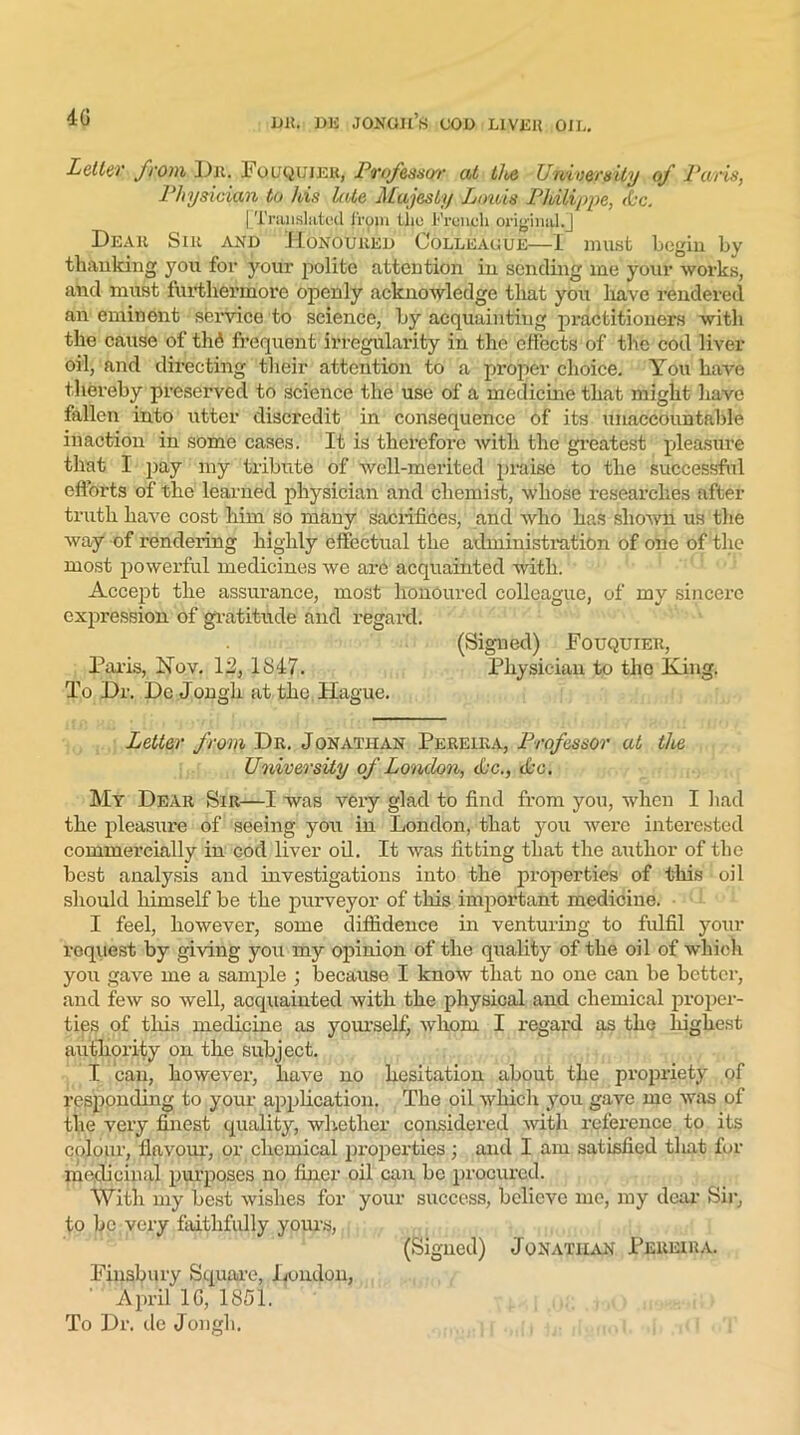 40 Letter from Dr. Fouquiek, Professor at the University of Paris, Physician to his late Majesty Louis Philippe, <&c. |-Translated from the French original/] Dear Sir and Honoured Colleaoue—I must begin by thanking you for your polite attention in sending me your works, and must furthermore openly acknowledge that you have rendered an eminent service to science, by acquainting practitioners with the cause of tli£ frequent irregularity in the effects of the cod liver oil, and directing their attention to a proper choice. You have thereby preserved to science the use of a medicine that might have fallen into utter discredit in consequence of its unaccountable inaction in some cases. It is therefore with the greatest pleasure that I pay my tribute of well-merited praise to the successful efforts of the learned physician and chemist, whose researches after truth have cost him so many sacrifices, and who has shown us the way of rendering highly effectual the administration of one of the most powerful medicines we are acquainted with. Accept the assurance, most honoured colleague, of my sincere expression of gratitude and regard. (Signed) Fouquiek, Paris, Nov. 12, 1S47. Physician to the King. To Dr. De Jongli at the. Hague. Letter from Dr. Jonathan Pereira, Professor at the University of London, dec., die. My Dear Sir—I was very glad to find from you, when I had the pleasure of seeing you in London, that you were interested commercially in cod liver oil. It was fitting that the author of the best analysis and investigations into the properties of this oil should himself be the purveyor of this important medicine. I feel, however, some diffidence in venturing to fulfil your request by giving you my opinion of the quality of the oil of which you gave me a sample ; because I know that no one can be better, and few so well, acquainted with the physical and chemical proper- ties of this medicine as yourself, whom I regard as the highest authority on the subject. I can, however, have no hesitation about the propriety of responding to your application. The oil which you gave me was of the very finest quality, whether considered with reference to its colour, flavour, or chemical properties; and I am satisfied tliat for medicinal purposes no finer oil can be procured. With my best wishes for your success, believe me, my deal- Sir, to be very faithfully yours, (Signed) Jonathan Pereira. Finsbury Square, London, April 1G, 1851.