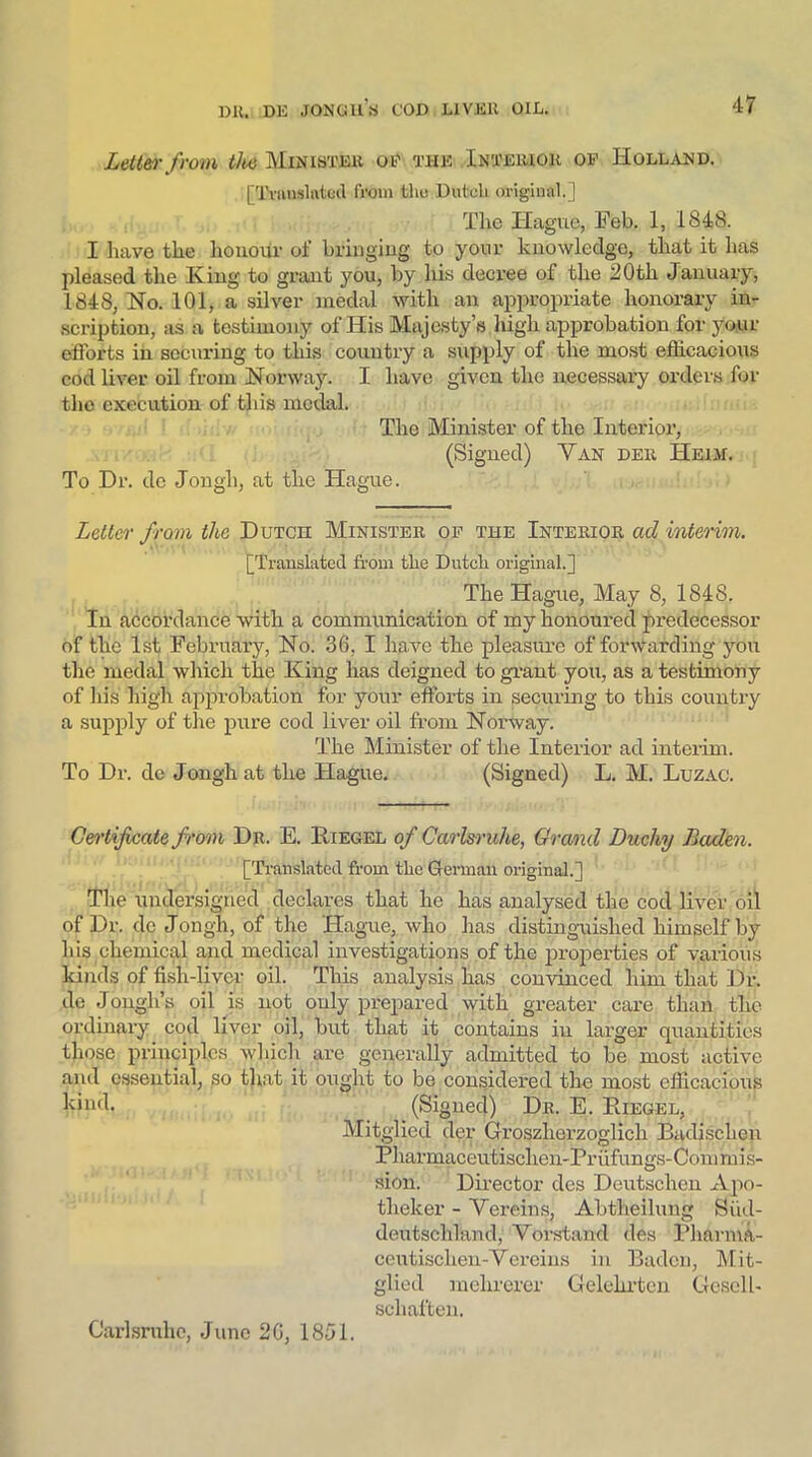 Letter from the Minister of the Interior of Holland. [Translated from tho Dutch original.] The Hague, Feb. 1, 1848. I have the honour of bringing to your knowledge, that it has pleased the King to grant you, by his decree of the 20th January, 1848, Ho. 101, a silver medal with an appropriate honorary in- scription, as a testimony of His Majesty’s high approbation for yo.ur efforts in securing to this country a supply of the most efficacious cod liver oil from Norway. I have given the necessary orders for the execution of this medal. The Minister of the Interior, (Signed) Yan der Heim. To Dr. de Jongh, at the Hague. Letter from the Dutch Minister of the Interior ad interim. [Translated from the Dutch original.] The Hague, May 8, 1848. In accordance with a communication of my honoured predecessor of the 1st February, No. 36, I have the pleasure of forwarding you the medal which the King has deigned to grant you, as a testimony of his high approbation for your efforts in securing to this country a supply of the pure cod liver oil from Norway. The Minister of the Interior ad interim. To Dr. de Jongh at the Hague. (Signed) L. M. Luzac. Certificate from Dr. E. Biegel of Carlsruhe, Grand Duchy Baden. [Translated from the German original.] The undersigned declares that he has analysed the cod liver oil of Dr. dc Jongh, of the Hague, who has distinguished himself by his chemical and medical investigations of the properties of various kinds of fish-liver oil. This analysis has convinced him that Dr. de Jongh’s oil is not only prepared with greater care than the ordinary cod liver oil, but that it contains in larger quantities those principles which are generally admitted to be most active and essential, so that it ought to be considered the most efficacious kincl, (Signed) Dr. E. Puegel, Mitglicd der Groszlierzoglich Badischen P harmaceutisclien-Pr iifungs-Com mi s- sion. Director des Deutschen Apo- tlieker - Vereins, Abtheilung Siid- deutschland, Vorstand des Pharma- ceutischen-Yercins in Baden, Mit- glicd mekrerer Gelelirten (Jcsclh schaften. Carlsruhe, June 26, 1851.