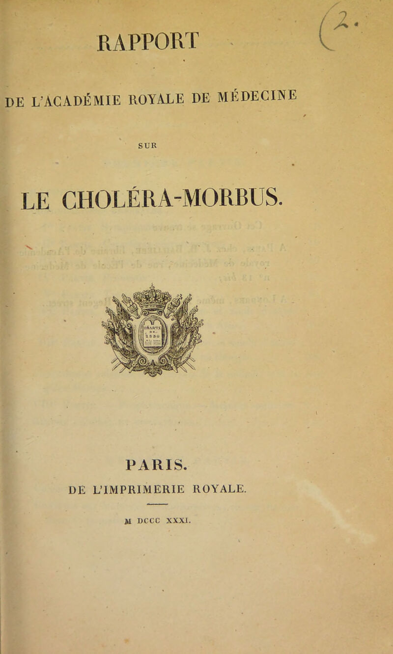 RAPPORT I>E L'ACADÉMIE ROYALE DE MÉDECINE SUR LE CHOLÉRA-MORBUS. PARIS. DE L’IMPRIMERIE ROYALE. JVl DCCC XXXI.