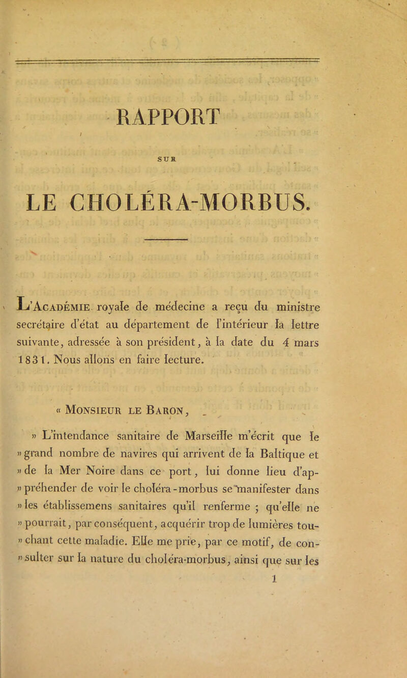 / sua LE CHOLÉRA-MORBUS. JL’Académie royale de médecine a reçu du ministre secrétaire d’état au département de l’intérieur la lettre suivante, adressée à son président, à la date du 4 mars 1831. Nous allons en faire lecture. « Monsieur le Baron, » L’intendance sanitaire de Marseille inécrit que le » grand nombre de navires qui arrivent de la Baltique et » de ia Mer Noire dans ce port, lui donne lieu d’ap- npréhender de voirie choléra-morbus seAnanifester dans »Ies établissemens sanitaires qu’il renferme ; qu’elle ne » pourrait, par conséquent, acquérir trop de lumières tou- » chant cette maladie. Elle me prie, par ce motif, de con- «sulter sur la nature du choléra-morbus, ainsi que sur les