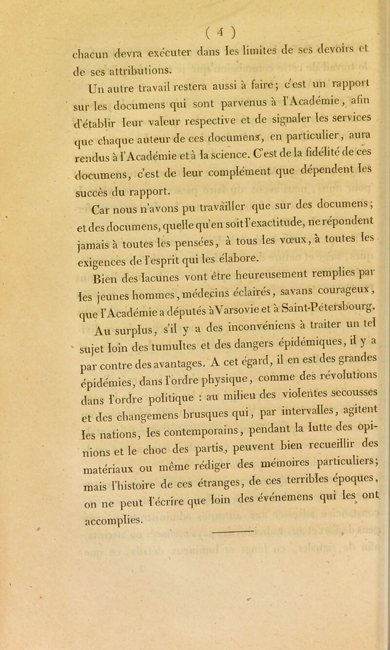 ( * ) chacun devra exécuter dans les limites de ses devons et de ses attributions. Un autre travail restera aussi à faire ; c est un rapport sur les documens qui sont parvenus à l’Académie, afin d’établir leur valeur respective et de signaler les services que chaque auteur de ces document, en particulier, auia rendus à l’Académie et à la science. C est de la fidélité de ces documens, c’est de leur complément que dépendent les succès du rapport. Car nous n’avons pu travailler que sur des documens; et des documens, quelle qu’en soit l’exactitude, ne répondent jamais à toutes les pensées, à tous les vœux, à toutes les exigences de l esprit qui les élabore. Bien des lacunes vont être heureusement remplies par les jeunes hommes, médecins éclairés, savans courageux, que l’Académie a députés aVarsovie et à Saint-Pétersbourg. Au surplus, s’il y a des inconvéniens à traiter un tel sujet loin des tumultes et des dangers épidémiques, il y a par contre des avantages. A cet égard, il en est des grandes épidémies, dans l’ordre physique, comme des révolutions dans l’ordre politique : au milieu des violentes secousses et des changemens brusques qui, par intervalles, agitent les nations, les contemporains, pendant la lutte des opi- nions et le choc des partis, peuvent bien recueillir des matériaux ou même rédiger des mémoires particuliers; mais l'histoire de ces étranges, de ces terribles époques, on ne peut récrire que loin des événemens qui les ont accomplies.