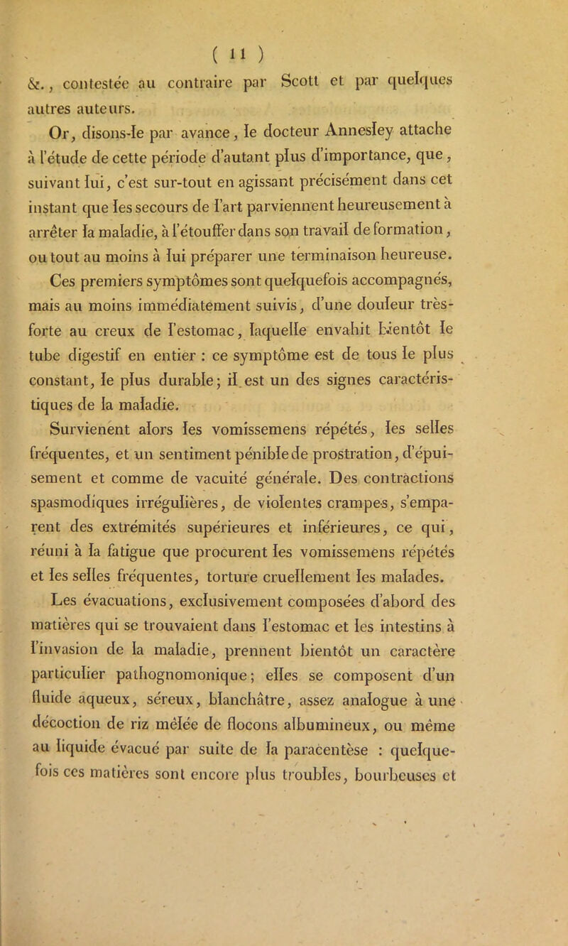 &., contestée au contraire par Scott et par quelques autres auteurs. Or, disons-Ie par avance, le docteur Annesley attache à l’étucle de cette période d’autant plus d’importance, que, suivant lui, c’est sur-tout en agissant précisément dans cet instant cpie les secours de l’art parviennent heureusement à arrêter la maladie, à l’étouffer dans son travail de formation, ou tout au moins à lui préparer une terminaison heureuse. Ces premiers symptômes sont quelquefois accompagnés, mais au moins immédiatement suivis, d’une douleur très- forte au creux de l’estomac, laquelle envahit bientôt le tube digestif en entier : ce symptôme est de tous le plus constant, le plus durable; il.est un des signes caractéris- tiques de la maladie. Survienent alors les vomissemens répétés, les selles fréquentes, et un sentiment pénible de prostration, d’épui- sement et comme de vacuité générale. Des contractions spasmodiques irrégulières, de violentes crampes, s’empa- rent des extrémités supérieures et inférieures, ce qui, réuni à la fatigue que procurent les vomissemens répétés et les selles fréquentes, torture cruellement les malades. Les évacuations, exclusivement composées d’abord des matières qui se trouvaient dans l’estomac et les intestins à Iinvasion de la maladie, prennent bientôt un caractère particulier pathognomonique; elles se composent d’un fluide aqueux, séreux, blanchâtre, assez analogue aune décoction de riz mêlée de flocons albumineux, ou même au liquide évacué par suite de la paracentèse : quelque- fois ces matières sont encore plus troubles, bourbeuses et