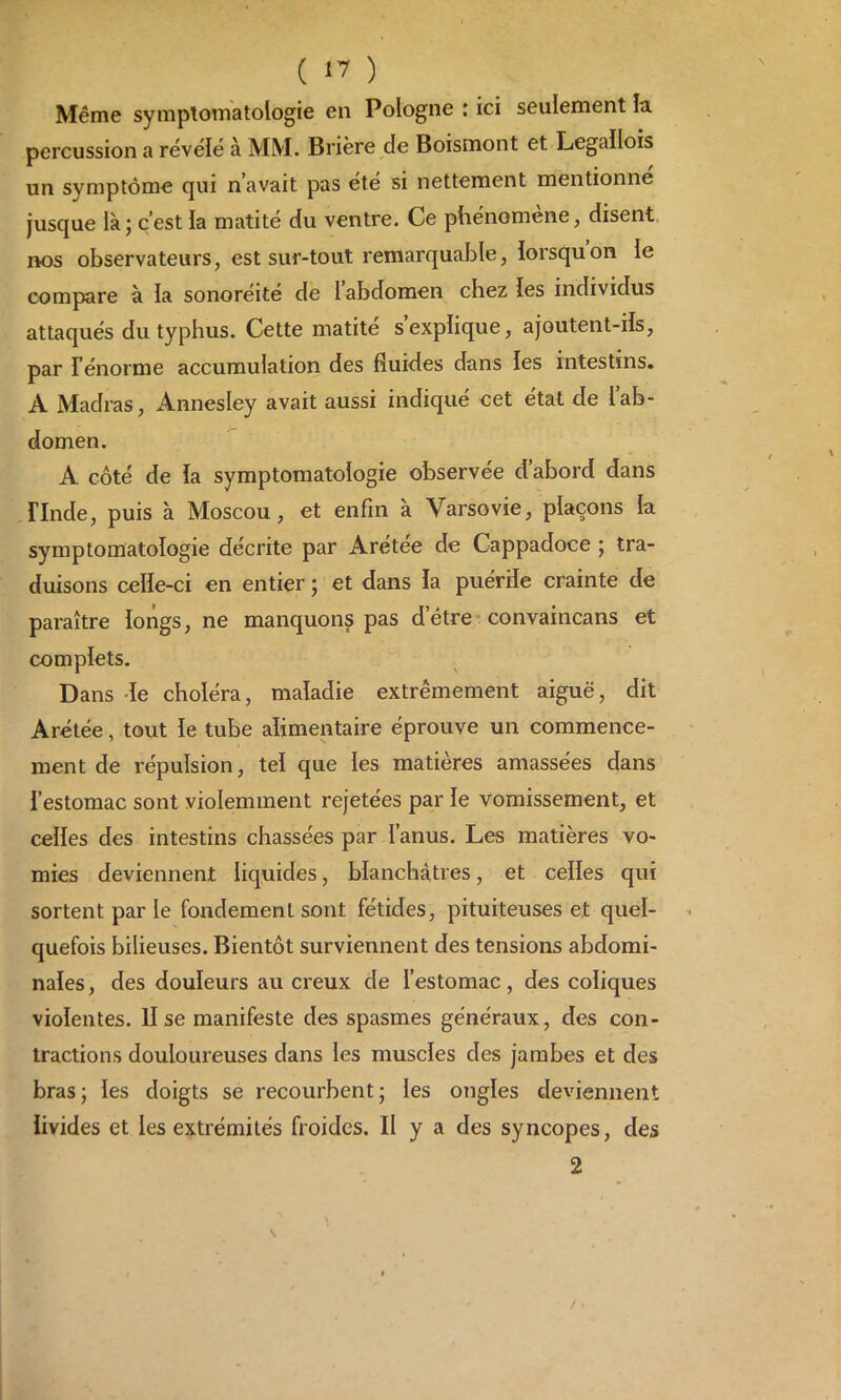 Même symptomatologie en Pologne : ici seulement la percussion a révélé à MM. Brière de Boismont et Legallois un symptôme qui n’avait pas été si nettement mentionne jusque là; c’est la matité du ventre. Ce phénomène, disent nos observateurs, est sur-tout remarquable, lorsqu’on le compare à la sonoréité de 1 abdomen chez les individus attaqués du typhus. Cette matité s explique, ajoutent-ils, par Ténorme accumulation des fluides dans les intestins. A Madras, Annesley avait aussi indiqué cet état de 1 ab- domen. A côté de la symptomatologie observée d’abord dans rinde, puis à Moscou, et enfin à Varsovie, plaçons la symptomatologie décrite par Arétee de Cappadoce ; tra- duisons celle-ci en entier ; et dans la puérile crainte de paraître longs, ne manquons pas d’ètre convaincans et complets. Dans le choléra, maladie extrêmement aiguë, dit Arétée, tout le tube alimentaire éprouve un commence- ment de répulsion, tel que les matières amassées dans l’estomac sont violemment rejetées par le vomissement, et celles des intestins chassées par l’anus. Les matières vo- mies deviennent liquides, blanchâtres, et celles qui sortent par le fondement sont fétides, pituiteuses et quel- quefois bilieuses. Bientôt surviennent des tensions abdomi- nales, des douleurs au creux de l’estomac, des coliques violentes, lise manifeste des spasmes généraux, des con- tractions douloureuses dans les muscles des jambes et des bras; les doigts se recourbent; les ongles deviennent livides et les extrémités froides. Il y a des syncopes, des 2