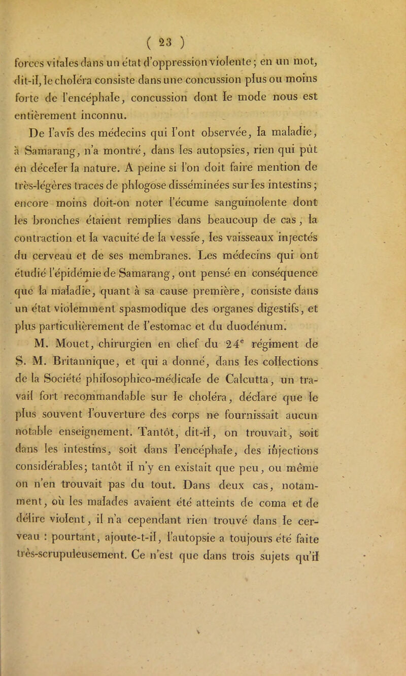 forces vitales dans un état d’oppression violente; en un mot, dit-il, le choléra consiste dans une concussion plus ou moins forte de l'encéphale, concussion dont le mode nous est entièrement inconnu. De l’avfs des médecins qui l’ont observée, la maladie, à Samarang, n’a montré, dans les autopsies, rien qui put en déceler la nature. A peine si i on doit faire mention cle très-légères traces de phlogose disséminées surfes intestins ; encore moins doit-on noter l’écume sanguinolente dont les bronches étaient remplies dans beaucoup de cas , la contraction et la vacuité de la vessie, les vaisseaux injectés du cerveau et de ses membranes. Les médecins qui ont étudié lepiclémiede Samarang, ont pensé en conséquence que la maladie, quant à sa cause première, consiste dans un état violemment spasmodique des organes digestifs, et plus particulièrement de l’estomac et du duodénum. M. Mouet, chirurgien en chef du 24e régiment de S. M. Britannique, et qui a donné, dans les collections de la Société philosophico-médicale de Calcutta, un tra- vail fort recommandable sur le choléra, déclare que le plus souvent l’ouverture des corps ne fournissait aucun notable enseignement. Tantôt, dit-il, on trouvait, soit dans les intestins, soit dans l’encéphale, des injections considérables; tantôt il ny en existait que peu, ou meme on n’en trouvait pas du tout. Dans deux cas, notam- ment, où les malades avaient été atteints de coma et de délire violent, il n’a cependant rien trouvé dans le cer- veau : pourtant, ajoute-t-il, l’autopsie a toujours été Lite très-scrupuleusement. Ce n’est que dans trois sujets qu’il \
