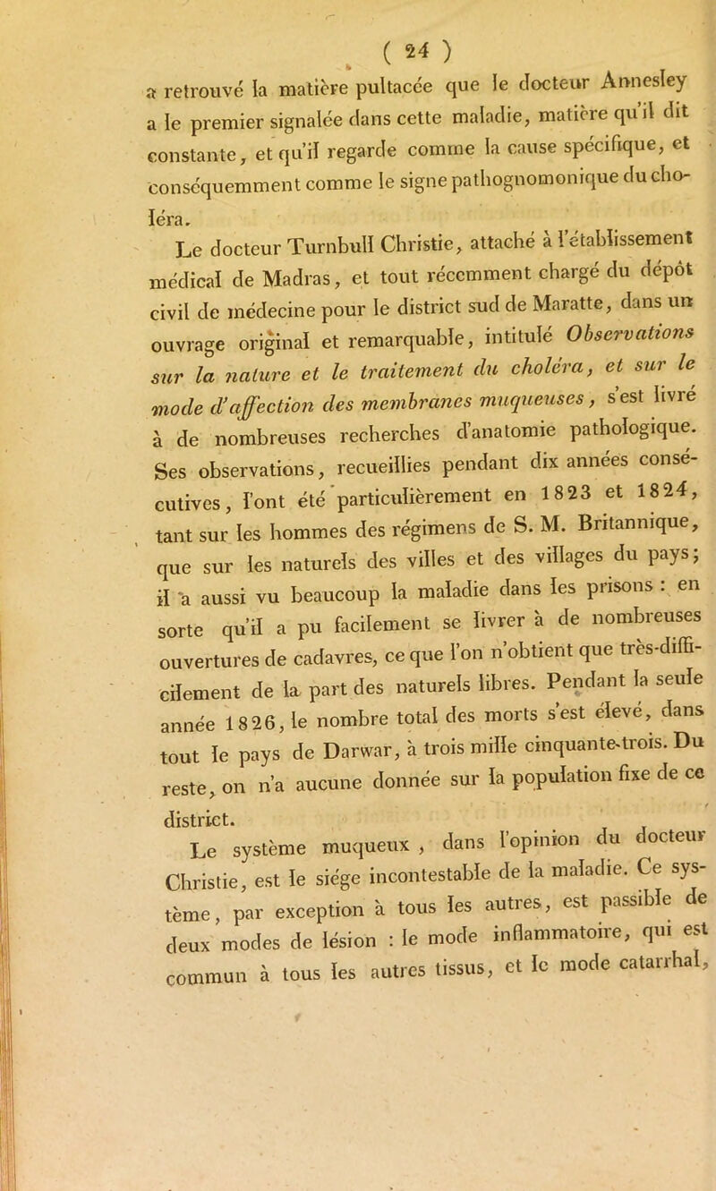 a retrouvé la matière pultacée que le docteur Aunesley a le premier signalée dans cette maladie, matière qu’il dit constante, etquil regarde comme la cause spécifique, et conséquemment comme le signe pathognomonique du cho- léra. Le docteur Turnbull Christie, attaché à l’établissement médical de Madras, et tout récemment chargé du dépôt civil de médecine pour le district sud de Maratte, dans un ouvrage original et remarquable, intitulé Observations sur la nature et le traitement du choléra, et sur le mode d’affection des membranes muqueuses, s’est livré à de nombreuses recherches d’anatomie pathologique. Ses observations, recueillies pendant dix années conse- cutives, l’ont été particulièrement en 18 23 et 18 24, tant sur les hommes des régimens de S. M. Britannique, que sur les naturels des villes et des villages du pays; il a aussi vu beaucoup la maladie dans les prisons : en sorte qu’il a pu facilement se livrer à de nombreuses ouvertures de cadavres, ce que l’on n’obtient que très-diffi- cilement de la part des naturels libres. Pendant la seule année 18 26, le nombre total des morts s’est élevé, dans tout le pays de Darwar, à trois mille cinquante-trois. Du reste, on n’a aucune donnée sur la population fixe de ce / district. Le système muqueux , dans l’opinion du docteur Christie, est le siège incontestable de la maladie. Ce sys- tème, par exception à tous les autres, est passible de deux modes de lésion : le mode inflammatoire, qui est commun à tous les autres tissus, et le mode catarrhal.