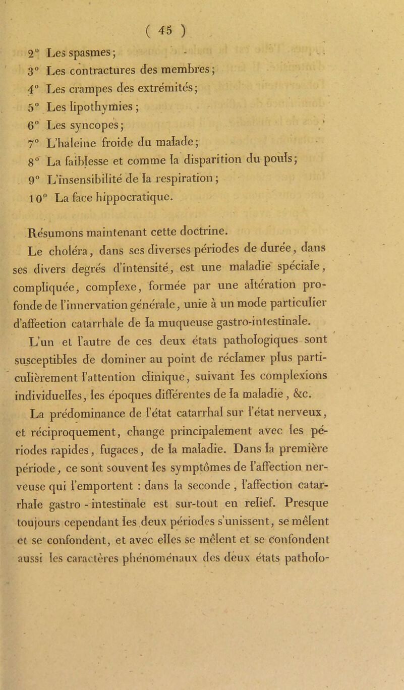 2° Les spasmes; 3° Les contractures des membres; 4° Les crampes clés extrémités; 5° Les lipothymies ; 6° Les syncopes; 7° L’haleine froide du malade ; 8° La faiblesse et comme la disparition du pouls; 9° L’insensibilité de la respiration ; 10° La face hippocratique. Résumons maintenant cette doctrine. Le choléra, dans ses diverses périodes de durée, dans ses divers degrés d intensité, est une maladie spéciale, compliquée, complexe, formée par une alteration pro- fonde de l’innervation générale, unie à un mode particulier d’affection catarrhale de la muqueuse gastro-intestinale. / L’un et l’autre de ces deux états pathologiques sont susceptibles de dominer au point de réclamer plus parti- culièrement l’attention clinique, suivant les complexions individuelles, les époques différentes de la maladie, &c. La prédominance de l’état catarrhal sur l’état nerveux, et réciproquement, change principalement avec les pé- riodes rapides, fugaces, de la maladie. Dans la première période, ce sont souvent les symptômes de l’affection ner- veuse qui l’emportent : dans la seconde , l’affection catar- rhale gastro - intestinale est sur-tout en relief. Presque toujours cependant les deux périodes s’unissent, se mêlent et se confondent, et avec elles se mêlent et se confondent aussi les caractères phénoménaux des deux états patholo-