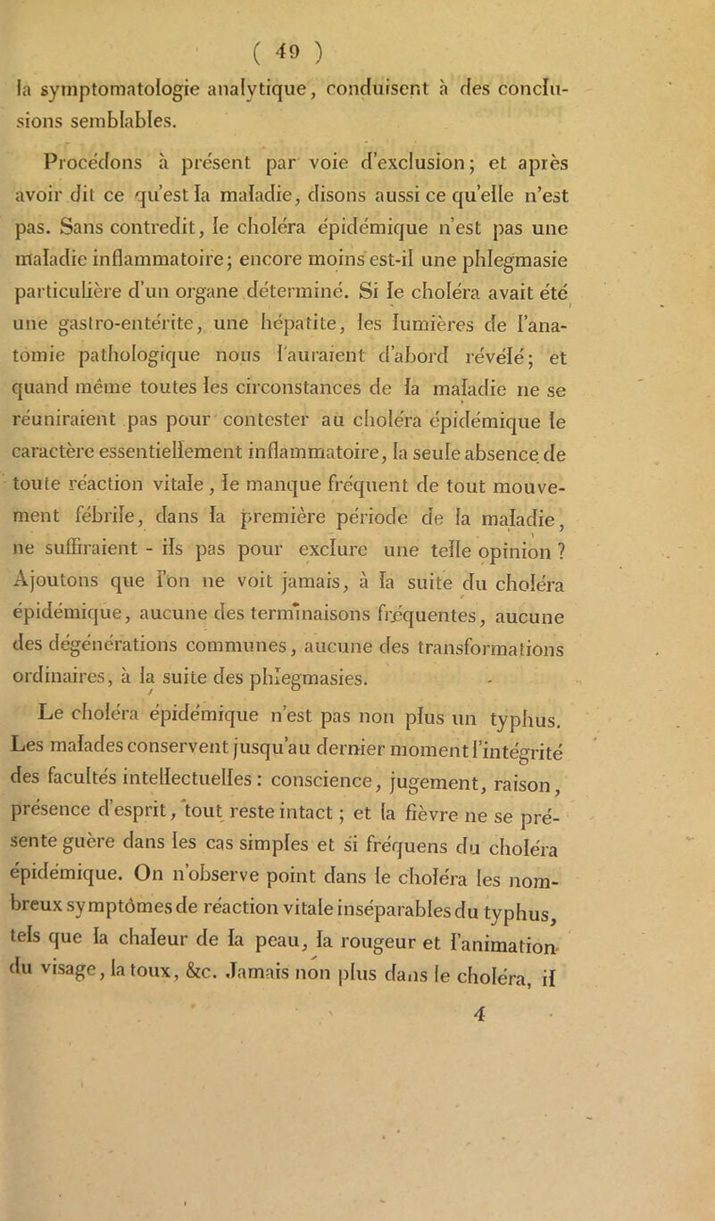 ( « ) la symptomatologie analytique, conduisent à des conclu- sions semblables. Procédons à présent par voie d’exclusion; et après avoir dit ce qu’est la maladie, disons aussi ce quelle n’est pas. Sans contredit, le choiera épidémique n’est pas une maladie inflammatoire; encore moins est-il une phlegmasie particulière d’un organe déterminé. Si le choléra avait été une gastro-entérite, une hépatite, les lumières de l’ana- tomie pathologique nous l'auraient d’abord révélé; et quand même toutes les circonstances de la maladie ne se réuniraient pas pour contester au choléra épidémique le caractère essentiellement inflammatoire, la seuleabsence.de toute réaction vitale , le manque fréquent de tout mouve- ment fébrile, dans la première période de la maladie, ne suffiraient - ils pas pour exclure une telle opinion ? Ajoutons que l’on ne voit jamais, à la suite du choléra t épidémique, aucune des terminaisons fréquentes, aucune des dégénérations communes, aucune des transformations ordinaires, à la suite des phlegmasies. Le choléra épidémique n’est pas non plus un typhus. Les malades conservent jusqu’au dernier moment l’intégrité des facultés intellectuelles : conscience, jugement, raison, présence d’esprit, tout reste intact ; et la fièvre ne se pré- sente guère dans les cas simples et si fréquens du choléra épidémique. On n’observe point dans le choléra les nom- breux symptômes de réaction vitale inséparables du typhus, tels que la chaleur de la peau, la rougeur et l’animation du visage, la toux, &c. Jamais non plus dans le choléra, il