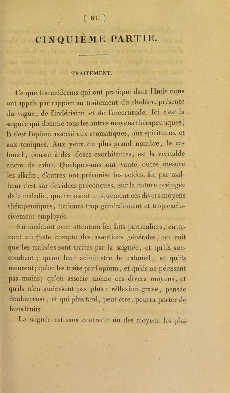 CINQUIÈME PARTIE. TRAITEMENT. Ce que les médecins qui ont pratiqué dans l’Inde nous ont appris par rapport au traitement du choléra, présente du vague, de l’indécision et de l’incertitude. Ici c est la saignée qui domine tous les autres moyens thérapeutiques; là c’est l’opium associé aux aromatiques, aux spiritueux et aux toniques. Aux yeux du plus grand nombre, le ca- lomel , poussé à des doses exorbitantes, est la véritable ancre de salut. Quelques-uns ont vanté outre mesure les alkalis ; d’autres ont préconisé les acides. Et par mal- heur c’est sur des idées préconçues, sur la nature préjugée delà maladie, que reposent uniquement ces divers moyens thérapeutiques, toujours trop généralement et trop exclu- sivement employés. En méditant avec attention les faits particuliers, en te- nant un-juste compte des assertions générales, on voit que les malades sont traités par la saignée, et qu’ils suc- combent ; qu’on leur administre le calomel, et qu’ils meurent; qu’on les traite par l’opium, et qu’ils ne périssent pas moins; qu’on associe même ces divers moyens, et qu’ils n’en guérissent pas plus : réflexion grave, pensée douloureuse, et qui plus'tard, peut-être, pourra porter de bons fruits! La saignée est sans contredit un des moyens les plus