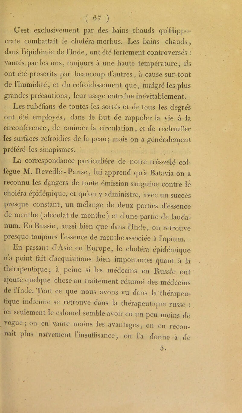 C'est exclusivement par des bains chauds qu’Hippo- crate combattait \ç choléra-morbus. Les bains chauds , dans l'épidémie de l'Inde, ont été fortement controversés : - vantés par les uns, toujours à une haute température, ifs ont été proscrits par beaucoup d’autres, à cause sur-tout de l’humidité, et du refroidissement que, malgré les plus grandes précautions, leur usage entraîne inévitablement. Les rubéfîans de toutes les sortes et de tous les degrés ont été employés, dans le but de rappeler la vie à la circonférence, de ranimer la circulation, et de réchauffer les surfaces refroidies de la peau* mais on a généralement préféré les sinapismes. La correspondance particulière de notre très-zélé col- lègue M. Reveillé -Parise, lui apprend qu’à Batavia on a reconnu les dangers de toute émission sanguine contre le choléra épidémique, et qu’on y administre, avec un succès presque constant, un mélange de deux parties d’essence de menthe (alcoolat de menthe) et d’une partie de lauda- num. En Russie, aussi bien que dans l’Inde, on retrouve presque toujours l’essence de menthe associée à l’opium. En passant dAsie en Europe, le choléra épidémique n'a point fait d’acquisitions bien importantes quant à la . thérapeutique- à peine si les médecins en Russie ont ajouté quelque chose au traitement résumé des médecins de llnde. Tout ce que nous avons vu dans la thérapeu- tique indienne se retrouve dans la thérapeutique russe : ici seulement le calomel semble avoir eu un peu moins de vogue; on en vante moins les avantages, on en recon- naît plus naïvement l’insuffisance, on l’a donne a de 5.