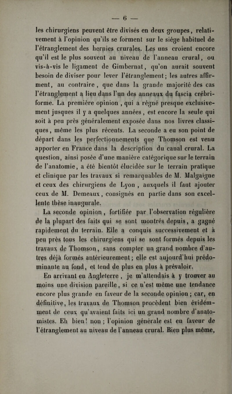 les chirurgiens peuvent être divisés en deux groupes, relati- vement à l’opinion qu’ils se forment sur le siège habituel de l’étranglement des hernies crurales. Les uns croient encore qu’il est le plus souvent au niveau de l’auneau crural, ou vis-à-vis le ligament de Gimbernat, qu’on aurait souvent besoin de diviser pour lever l’étranglement; les autres affir- ment, au contraire, que dans la grande majorité des cas l’étranglement a lieu dans l’un des anneaux du fascia crébri- forme. La première opinion , qui a régné presque exclusive- ment jusques il y a quelques années, est encore la seule qui soit à peu près généralement exposée dans nos livres classi- ques, même les plus récents. La seconde a eu son point de départ dans les perfectionnements que Thomson est venu apporter en France dans la description du canal crural. La question, ainsi posée d’une manière catégorique sur le terrain de l’anatomie, a été bientôt élucidée sur le terrain pratique et clinique par les travaux si remarquables de M. Malgaigne et ceux des chirurgiens de Lyon , auxquels il faut ajouter ceux de M. Demeaux, consignés en partie dans son excel- lente thèse inaugurale. La seconde opinion , fortifiée par l’observation régulière de la plupart des faits qui se sont montrés depuis, a gagné rapidement du terrain. Elle a conquis successivement et à peu près tous les chirurgiens qui se sont formés depuis les travaux de Thomson, sans compter un grand nombre d’au- tres déjà formés antérieurement ; elle est aujourd’hui prédo- minante au fond, et tend de plus en plus à prévaloir. En arrivant en Angleterre , je m’attendais à y trouver au moins une division pareille, si ce n’est même une tendance encore plus grande en faveur de la seconde opinion ; car, en définitive, les travaux de Thomson procèdent bien évidéra- ment de ceux qu’avaient faits ici un grand nombre d’anato- mistes. Eh bien ! non ; l’opinion générale est en faveur de l’étranglement au niveau de l’anneau crural. Bien plus même,