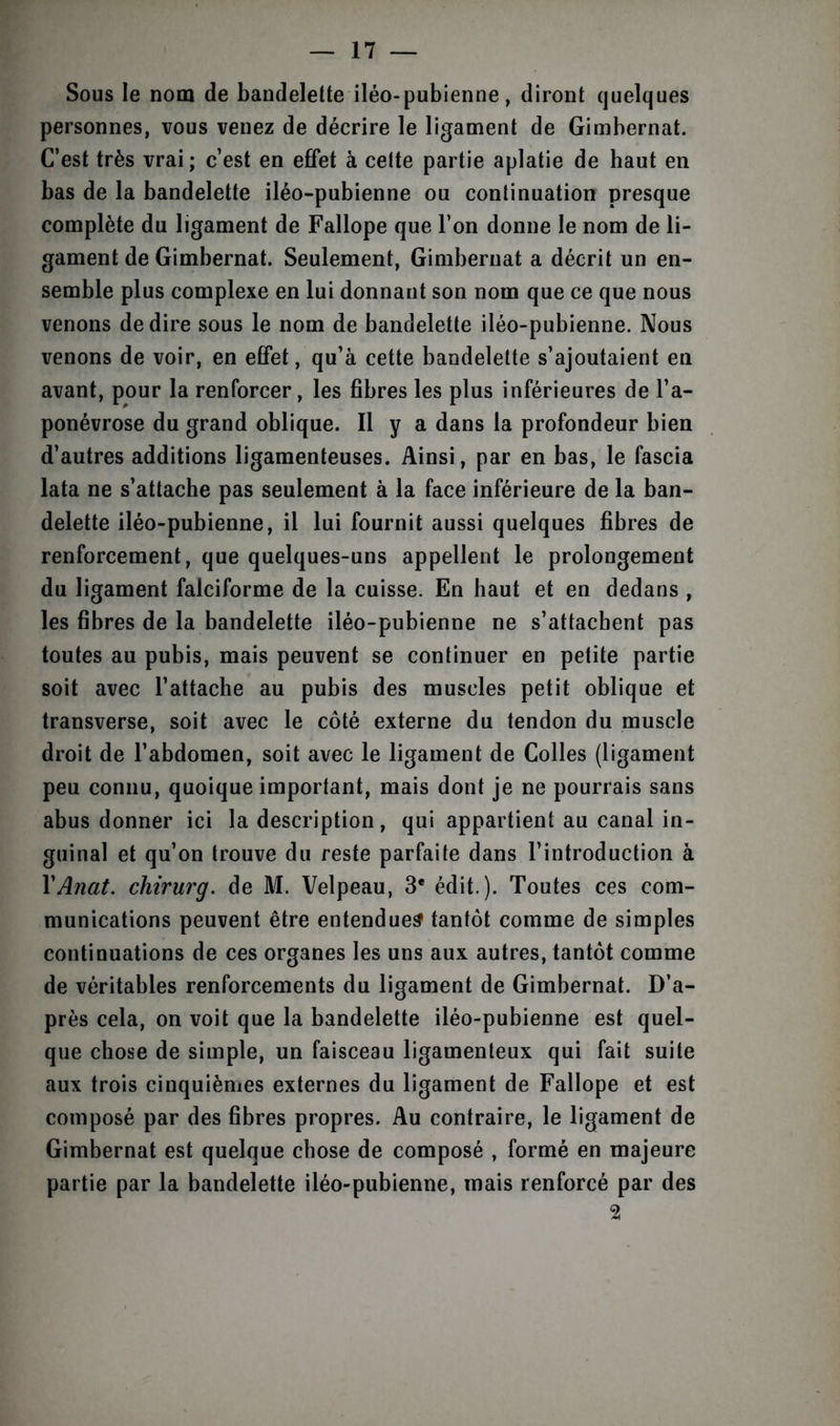 Sous le nom de bandelette iléo-pubienne, diront quelques personnes, vous venez de décrire le ligament de Gimbernat. C’est très vrai ; c’est en effet à cette partie aplatie de haut en bas de la bandelette iléo-pubienne ou continuation presque complète du ligament de Fallope que l’on donne le nom de li- gament de Gimbernat. Seulement, Gimbernat a décrit un en- semble plus complexe en lui donnant son nom que ce que nous venons de dire sous le nom de bandelette iléo-pubienne. Nous venons de voir, en effet, qu’à cette bandelette s’ajoutaient en avant, pour la renforcer, les fibres les plus inférieures de l’a- ponévrose du grand oblique. Il y a dans la profondeur bien d’autres additions ligamenteuses. Ainsi, par en bas, le fascia lata ne s’attache pas seulement à la face inférieure de la ban- delette iléo-pubienne, il lui fournit aussi quelques fibres de renforcement, que quelques-uns appellent le prolongement du ligament falciforme de la cuisse. En haut et en dedans , les fibres de la bandelette iléo-pubienne ne s’attachent pas toutes au pubis, mais peuvent se continuer en petite partie soit avec l’attache au pubis des muscles petit oblique et transverse, soit avec le côté externe du tendon du muscle droit de l’abdomen, soit avec le ligament de Colles (ligament peu connu, quoique important, mais dont je ne pourrais sans abus donner ici la description, qui appartient au canal in- guinal et qu’on trouve du reste parfaite dans l’introduction à XAnat. chirurg. de M. Velpeau, 3e édit.). Toutes ces com- munications peuvent être entendues tantôt comme de simples continuations de ces organes les uns aux autres, tantôt comme de véritables renforcements du ligament de Gimbernat. D’a- près cela, on voit que la bandelette iléo-pubienne est quel- que chose de simple, un faisceau ligamenteux qui fait suite aux trois cinquièmes externes du ligament de Fallope et est composé par des fibres propres. Au contraire, le ligament de Gimbernat est quelque chose de composé , formé en majeure partie par la bandelette iléo-pubienne, mais renforcé par des