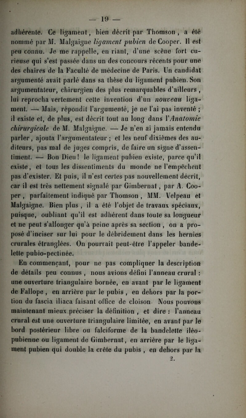 adhérente. Ce ligament, bien décrit par Thomson, a été nommé par M. Malgaigne ligament pubien de Cooper. Il est peu connu. Je me rappelle, en riant, d’une scène fort cu- rieuse qui s’est passée dans un des concours récents pour une des chaires de la Faculté de médecine de Paris. Un candidat argumenté avait parlé dans sa thèse du ligament pubien. Son argumentateur, chirurgien des plus remarquables d’ailleurs , lui reprocha vertement cette invention d’un nouveau liga- ment. — Mais, répondit l’argumenté, je ne l’ai pas inventé ; il existe et, de plus, est décrit tout au long dans XAnatomie chirurgicale de M. Malgaigne. — Je n’en ai jamais entendu parler , ajouta l’argumentateur ; et les neuf dixièmes des au- diteurs, pas mal de juges compris, de faire un signe d’assen- timent. — Bon Dieu! le ligament pubien existe, parce qu’il existe, et tous les dissentiments du monde ne l’empêchent pas d’exister. Et puis, il n’est certes pas nouvellement décrit, car il est très nettement signalé par Gimbernat, par A. Coo- per , parfaitement indiqué par Thomson , MM. Velpeau et Malgaigne. Bien plus , il a été l’objet de travaux spéciaux, puisque, oubliant qu’il est adhérent dans toute sa longueur et ne peut s’allonger qu’à peine après sa section , on a pro- posé d’inciser sur lui pour le débridement dans les hernies crurales étranglées. On pourrait peut-être l’appeler bande- lette pubio-pectinée. En commençant, pour ne pas compliquer la description de détails peu connus , nous avions défini l’anneau crural : une ouverture triangulaire bornée, en avant par le ligament de Fallope , en arrière par le pubis , en dehors par la por- tion du fascia iliaca faisant office de cloison Nous pouvons maintenant mieux préciser la définition , et dire : l’anneau crural est une ouverture triangulaire limitée, en avant par le bord postérieur libre ou falciforme de la bandelette iléo- pubienne ou ligament de Gimbernat, en arrière par le liga- ment pubien qui double la crête du pubis , en dehors par la