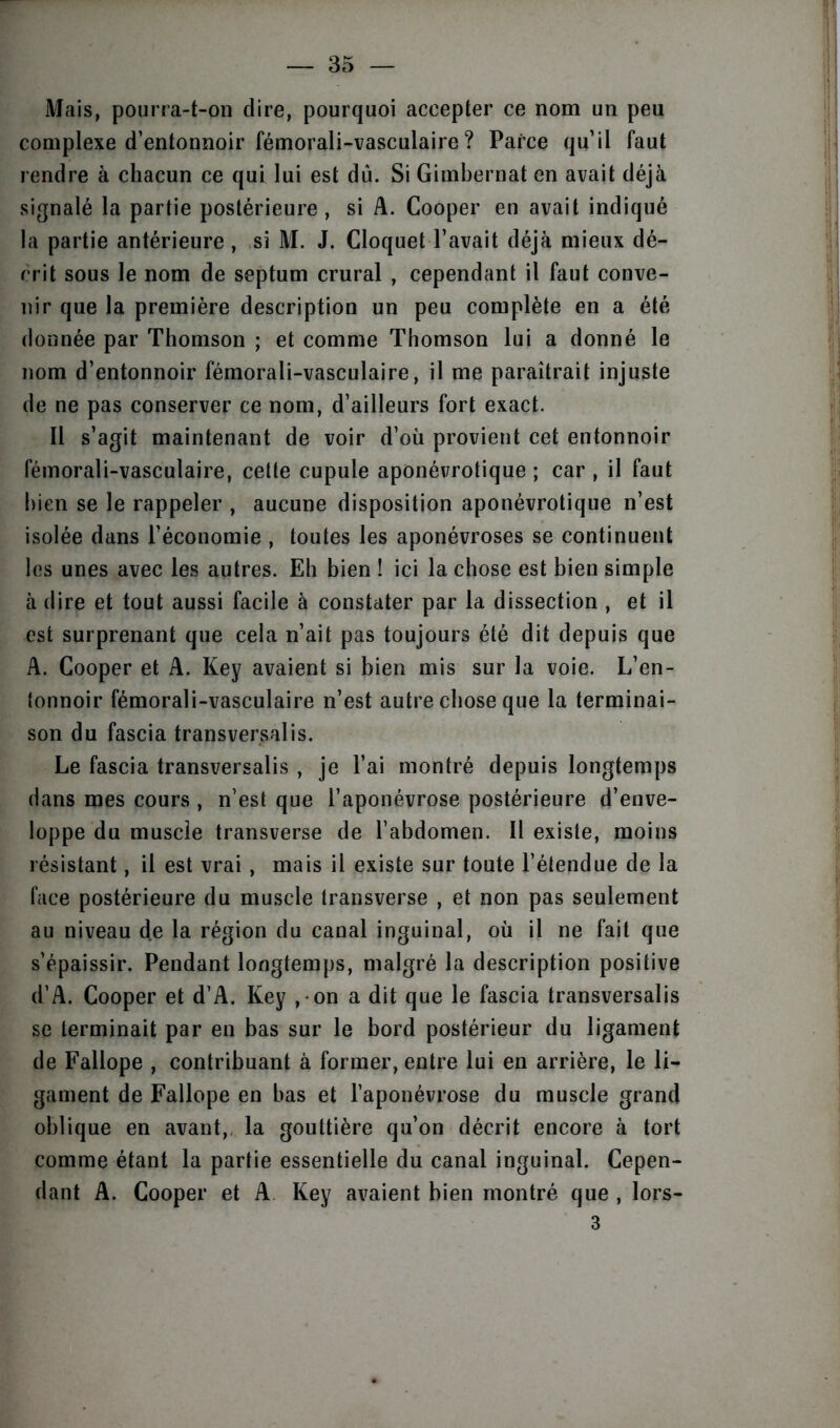 Mais, pourra-t-on dire, pourquoi accepter ce nom un peu complexe d’entonnoir fémorali-vasculaire ? Parce qu’il faut rendre à chacun ce qui lui est dû. Si Gimbernat en avait déjà signalé la partie postérieure , si A. Cooper en avait indiqué la partie antérieure , si M. J. Cloquet l’avait déjà mieux dé- crit sous le nom de septum crural , cependant il faut conve- nir que la première description un peu complète en a été donnée par Thomson ; et comme Thomson lui a donné le nom d’entonnoir fémorali-vasculaire, il me paraîtrait injuste de ne pas conserver ce nom, d’ailleurs fort exact. Il s’agit maintenant de voir d’où provient cet entonnoir fémorali-vasculaire, cette cupule aponévrotique ; car , il faut bien se le rappeler , aucune disposition aponévrotique n’est isolée dans l’économie , toutes les aponévroses se continuent les unes avec les autres. Eh bien ! ici la chose est bien simple à dire et tout aussi facile à constater par la dissection , et il est surprenant que cela n’ait pas toujours été dit depuis que A. Cooper et A. Key avaient si bien mis sur la voie. L’en- tonnoir fémorali-vasculaire n’est autre chose que la terminai- son du fascia transversalis. Le fascia transversalis , je l’ai montré depuis longtemps dans mes cours , n’est que l’aponévrose postérieure d’enve- loppe du muscle transverse de l’abdomen. Il existe, moins résistant, il est vrai, mais il existe sur toute l’étendue de la face postérieure du muscle transverse , et non pas seulement au niveau de la région du canal inguinal, où il ne fait que s’épaissir. Pendant longtemps, malgré la description positive d’A. Cooper et d’A. Key , on a dit que le fascia transversalis se terminait par en bas sur le bord postérieur du ligament de Fallope , contribuant à former, entre lui en arrière, le li- gament de Fallope en bas et l’aponévrose du muscle grand oblique en avant, la gouttière qu’on décrit encore à tort comme étant la partie essentielle du canal inguinal. Cepen- dant A. Cooper et A Key avaient bien montré que , lors- 3