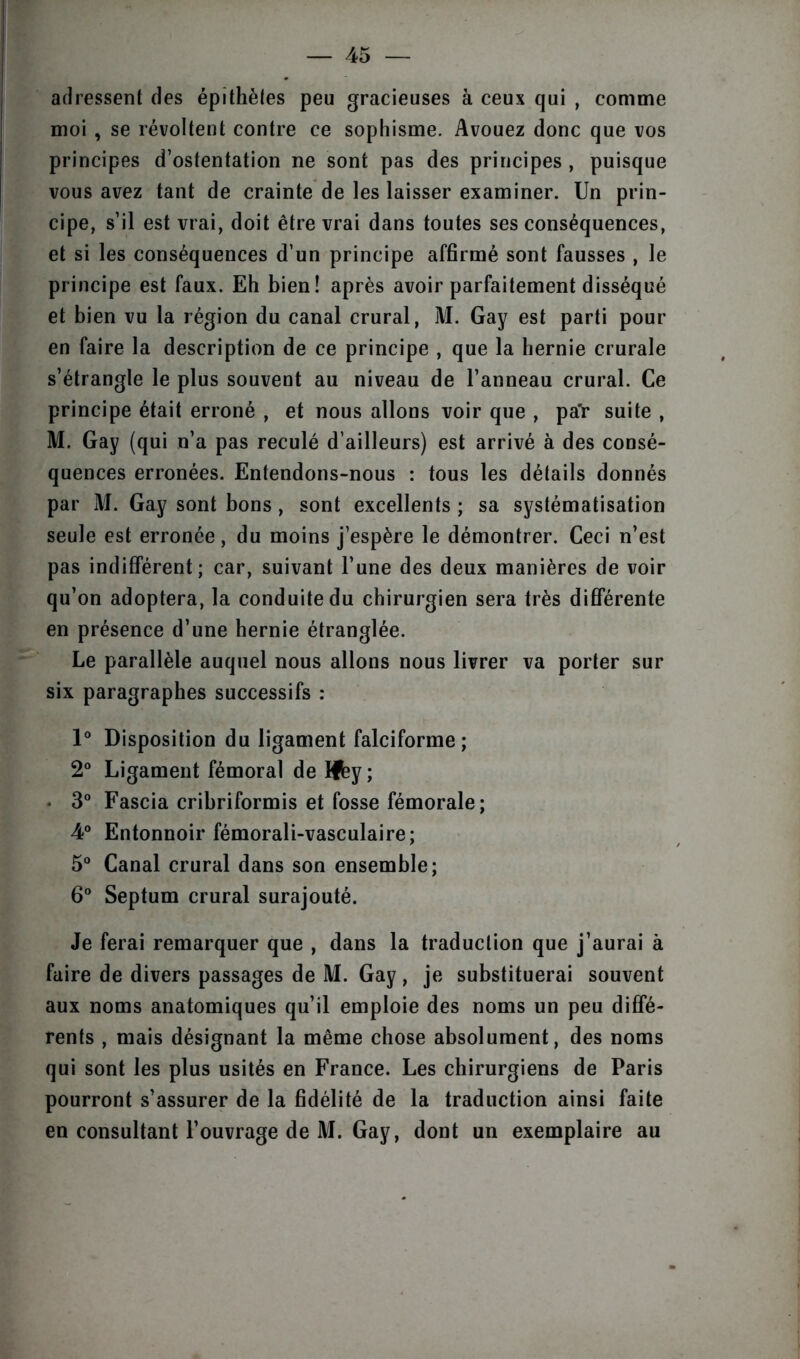 adressent des épithètes peu gracieuses à ceux qui , comme moi , se révoltent contre ce sophisme. Avouez donc que vos principes d’ostentation ne sont pas des principes , puisque vous avez tant de crainte de les laisser examiner. Un prin- cipe, s’il est vrai, doit être vrai dans toutes ses conséquences, et si les conséquences d’un principe affirmé sont fausses , le principe est faux. Eh bien! après avoir parfaitement disséqué et bien vu la région du canal crural, M. Gay est parti pour en faire la description de ce principe , que la hernie crurale s’étrangle le plus souvent au niveau de l’anneau crural. Ce principe était erroné , et nous allons voir que , pa'r suite , M. Gay (qui n’a pas reculé d’ailleurs) est arrivé à des consé- quences erronées. Entendons-nous : tous les détails donnés par M. Gay sont bons, sont excellents ; sa systématisation seule est erronée, du moins j’espère le démontrer. Ceci n’est pas indifférent; car, suivant l’une des deux manières de voir qu’on adoptera, la conduite du chirurgien sera très différente en présence d’une hernie étranglée. Le parallèle auquel nous allons nous livrer va porter sur six paragraphes successifs : 1° Disposition du ligament falciforme ; 2° Ligament fémoral de hfey ; • 3° Fascia cribriformis et fosse fémorale; 4° Entonnoir fémorali-vasculaire; 5° Canal crural dans son ensemble; 6° Septum crural surajouté. Je ferai remarquer que , dans la traduction que j’aurai à faire de divers passages de M. Gay, je substituerai souvent aux noms anatomiques qu’il emploie des noms un peu diffé- rents , mais désignant la même chose absolument, des noms qui sont les plus usités en France. Les chirurgiens de Paris pourront s’assurer de la fidélité de la traduction ainsi faite en consultant l’ouvrage de M. Gay, dont un exemplaire au