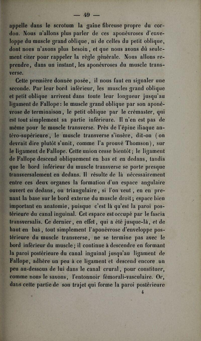 appelle dans le scrotum la gaine fibreuse propre du cor- don. Nous n’allons plus parler de ces aponévroses d’enve- loppe du muscle grand oblique, ni de celles du petit oblique, dont nous n’avons plus besoin, et que nous avons dû seule- ment citer pour rappeler la règle générale. Nous allons re- prendre, dans un instant, les aponévroses du muscle trans- verse. Cette première donnée posée, il nous faut en signaler une seconde. Par leur bord inférieur, les muscles grand oblique et petit oblique arrivent dans toute leur longueur jusqu’au ligament de Fallope: le muscle grand oblique par son aponé- vrose de terminaison, le petit oblique par le crémaster, qui est tout simplement sa partie inférieure. Il n’en est pas de môme pour le muscle transverse. Près de l’épine iliaque an- téro-supérieure , le muscle transverse s’insère, dit-on (on devrait dire plutôt s’unit, comme l’a prouvé Thomson), sur le ligament de Fallope. Cette union cesse bientôt ; le ligament de Fallope descend obliquement en bas et en dedans, tandis que le bord inférieur du muscle transverse se porte presque transversalement en dedans. Il résulte de là nécessairement entre ces deux organes la formation d’un espace angulaire ouvert en dedans, ou triangulaire, si l’on veut , en en pre- nant la base sur le bord externe du muscle droit ; espace bien important en anatomie, puisque c’est là qu’est la paroi pos- térieure du canal inguinal. Cet espace est occupé par le fascia transversalis. Ce dernier, en effet, qui a été jusque-là, et de haut en bas, tout simplement l’aponévrose d’enveloppe pos- térieure du muscle transverse, ne se termine pas avec le bord inférieur du muscle ; il continue à descendre en formant la paroi postérieure du canal inguinal jusqu’au ligament de Fallope, adhère un peu à ce ligament et descend encore un peu au-dessous de lui dans le canal crural, pour constituer, comme nous le savons, l’entonnoir fémorali-vasculaire. Or, dans celte partie de son trajet qui forme la paroi postérieure 4